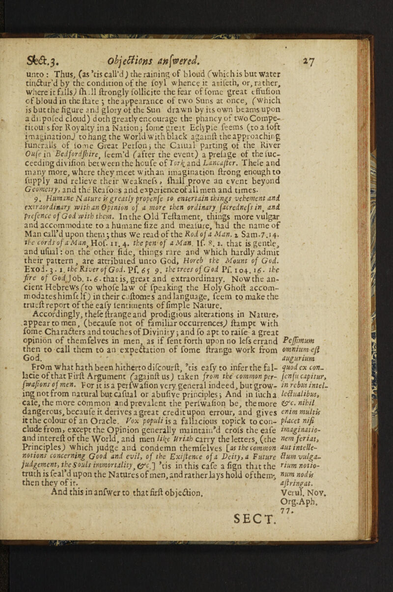 unto : Thus, (as ’tis call’d) the raining of blond (which is but water tinctur’d by the condition of the foyl whence it auifeth, or, rather, where it falls) ih :11 ftrongly follicite the fear of fomc great effufion of bloud in the ftate j the appearance of two Suns at once, ('which is but the figure and glory of the Sun drawn by its own beams upon adiipofed cloud) doth greatly encourage the phancy of two Compe¬ titors for Royalty in a Nation; fomc great Eclypie feems (toaloft imaginationj to hang the World with black againft the approaching furieralls of lome Great Perfon; the Carnal parting of the River Oufein Bedfordshire, feem’d (after the event) a prelage of thefuc- ceedingdivifion between the houfe of TorJi and Lancafter. Thefe and many more, where they meet with an imagination ftrong enough to fupply and relieve their weaknefs , fhall prove an event beyond Geometry, and the Reafons and experience of all men and times- 9. Humane Nature is greatly propenfe to entertain things vehement and. extraordinary with an Opinion of a more then ordinary facrednefs int and prefence of God with them. In the Old Teftament, things more vulgar and accommodate to a humane fize and meaiure, had the name of Man call’d upon them; thus We read of the Rod of a Man. i Sam.7.14. the cords of a Man t Hof. «. 4. the pen-of a Man. If. 8.1. that is gentle, andufuahon the other fide, things rare and which hardly admit their pattern, are attributed unto God, Horeb the Mount of God. Exoi.3. 1. the River of God. pf, 6$ 9. thetrees of God Pf. 104 ,i6> the fre of GodtJ ob, 1.6 - that is, great and extraordinary. Now the an¬ cient Hebrews (to whofelaw of fpeaking the HolyGhoft accom- modateshimfelf) in their enftomes andlanguage, feem to make the true ft report of the eafy lentiments of fimple Nature. Accordingly, thefe ftrange and prodigious alterations in Nature* appear to men, (becaufe not of familiar occurrences.) ftampt with fome Characters and touches of Divinity; and fo apt to raife a great opinion of themfelves in men, as if fent forth upon no lefs errand Pcjfimum then to call them to an expectation of fome ftrange work from omnium eft God. 4 y augurhm From what hath been hitherto difeourft, 5tis eafy to infer the fal- quod ex con_ lacie of that Firft Argument (againft us) taken from the common per- jenfucapitur, (wafions of men. Por it is a perfwafion very general indeed, but grow- in rebus intel- ing not from natural butcafual or abufive principles; And in iucha lettualibws, cafe, the more common and prevalent the perfwafion be, the more &c. nihil dangerous, becaufe it derives a great credit upon errour, and gives enimmulth it the colour of an Oracle. Vox populiisa fallacious topick to con- placet nifi, elude from, except the Opinion generally maintain’d crofstheeafe imagination and intereft of the World, and men Ulie Uriah carry the letters, (the nom feriati Principles^) which judge and condemn themfelves [as the common autintelle- notions concerning Good and evil, of the Exigence of a Deity, a Future ftumvulga- judgement, the Souls immortality,£A\] ’tis in this cafe a fign that the riumnotio- truth is feal’d upon the Natures of men, and rather lays hold of them; num nodis then they of it. * , ' aflringat. And this in anfwer to that firft objection, VeruT. Nov. Org.Aph, 77. SECT.