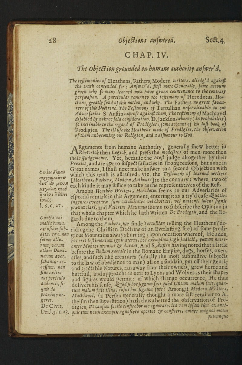 CHAP. IV. The objection grounded on humane authority anfrver d. The teftimonies of Heathens, Fathers, Modern writers> alledg* d againft the truth contended for; AnfwePd, fir ft more Generally , fome account given why fomany learned men have given countenance to the contrary perfwafion. A particular returnto the teftimony of Herodotus. Hetf- thens,xgreatly fond op this notion, and why. The Fathers no great favou¬ rers of this Doftrine. The Teftimony 0/Tertullian unferviceable to our Adversaries, S. Aufiin exprefs againft themc Thete(Umony of Machiavel disabled by a threefold conft derat ton. D.Jackfon whence (in probability) fo inclinable to the regard of Prodigies y fome account of his loft boofi 0) Prodigies. The ill ufe the Heathens made of Prodigies,the obfervation of them unbecoming our Religion3 and a dijhonour to God. §thlH «fi 'nrPQtmu.auvHV *>1 *>\ / •cVT &V [V'ydxct Kd>yJ* i? Ttohi rjZQv& ZOKoR. 1. 6.C. i7. Citncfaizni- malia huma- nis uft bus fub- dita, (Wc.non folum alio- rumf verurn etiam Domi- norum aver- fabantur ac- ceffum, non fine cxitio am periculo audemiSifi- quis de proximo ur¬ gent. De Civit. Dei.l.3. C.2$, ARguments From humane Authority, generally fhew better in Rhetoric^ then Logicfi, and prefsthe modefties or men more then their Judgements, Yet, becaufe the Mo ft judge altogether by their Proxies, and are apt to iufpeft fallacies in ftrong reafons, but none in Great names, Ilhall next make anfwer to a Fecond Objection with which this truth is affaulted, viz. the Teftimony of learned writers [Heathens, Fathers, Modern AuthoursJ to the contrary: where, two of each kinde it may fuffice to take as the representatives of the Reft. Among Heathen Writers > Herodotus feems to our Adverfaries of efpecial remark in this Argument, entering it as a try’d cafe ^uoties ingentes eventura funt calamitates velcivitati, vel nationi, folent Jignis prxmmciari, and Valerius Maximus feems to fubfcribe the Opinion in that whole chapter which he hath written De Prodigiis, and the Re¬ gards due to them. Among the Fathers, we fin deTertuUian telling the Heathens fde- ridingthe Chriftian Doftrine of anEverlafting fire) of fome prodi¬ gious Mountains always burning •, upon occafion whereof. He adds, hoc erit tcftimonium ignis xterni, hoc cxemplum jugis judicii j pcenam nutri- cntes Montes uruntur & durant. And S.Auftin having noted that a little before the Bellum sociale in the Romane Empire, dogs, horfes, oxen, aftes andfuch like creatures (ufually the moil iubmiffive fubjcfts to the law of obedience to man) all on a fuddain,put off their gentle and traftable Natures, ran away from their owners, grew fierce and hurtfull, and approacht as near to Lyons and Wolves as their fliapes and figures would permit: of which ftrange occurrence. He thus delivers his'ft nfe J^pdft hocfignumfuit quod tantum malum fuit, quan- turn malum fuit illud, cujitskoc ftgnum fuit! Amongft Modern Writers, Machiavel, (a Perfon generally thought a more faft retainer to A- theifm then fuperftition) hath thus abetted the obfervation of Pro¬ digies tit caufam facile confttebor me ignorare, ita rem ipfam cum ex anti- qu% turn novis exemplis agnofcere oportct G? cenfneri, omnes magnosmom 2 quicunque