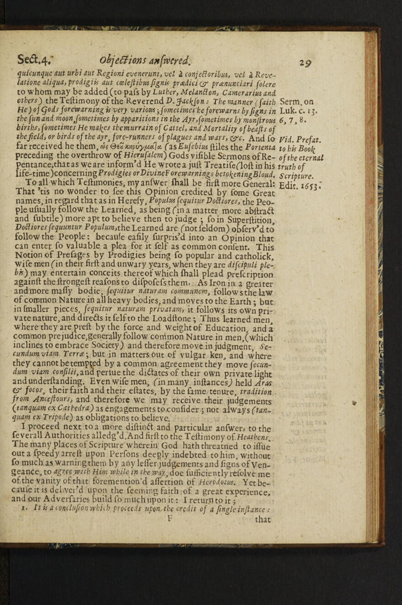 19 Se&,4*‘ objections an [rv eyed. quicunque aut urbi aut Regioni evenerunt, vet i conjeftoribus, vcl ZReve- latione aliqua,prodigiis aut cceleftibus [ignis pradici & pranunciari folere to whom may be added (to pafs by Luther, Melantton, Camerarius and ethers) the Teftimony of the Reverend D. ffacb^fon: The manner (faith Serm, on He ) ofgods forewarningis very various yfometimes he forewarns by figns in Luk.c. 15, the fun and moonJome times by apparitions in the Ayr Sometimes by monfir ous 6,7,%. births, fometimes He maizes themtirrain of Cattel, and Mortality ofbeaftsof the field, or birds of the ayr, fore-runners of plagues and wars, <&c. And fo Vid. Prefat far received he them, ns <3*7 Mpvyyatjct (zsEufebius itiles the Portenta to his Booh * preceding the overthrow of Hierufalem) Gods vifible Sermons of Re- of the eternal pentance,thatas we are inform’d He wrote a juft Treatifefloft in his truth of life-time Concerning Prodigies orVivineF orewarnings betofaningBloud. Scripture. To all which Teftimonies, myanfwer (hall be firft more General: Edit i6ul That ’tis no wonder to fee this Opinion credited by fome Great * ^ names, in regard that as in Herefy, Populus fequitur Doft lores, the Peo¬ ple ufually follow the Learned, as being fin a matter more abftraft and fubtile) more apt to believe then to judge ; foin Superftition, Doff lores fequuntur Populum, the Learned are fnotfeldom) obferv’d to follow the People: becaufe eafily furpris’d into an Opinion that can enter fo valuable a plea for it felf as common confent. This Notion of Prefages by Prodigies being fo popular and catholick, wife men fin their firft and unwary years, when they are difcipuli pie- bis) may entertain conceits thereof which (hall plead prefeription againll the ftrongeft reafons to difpofefs them. As Iron in a greater and more maffy bodie, fequitur naturam communem, follow s the law of common Nature in all heavy bodies, and moves to the Earth; but infmaller pieces, fequitur naturam privatam, it follows its own pri¬ vate nature, and directs it felf to the Loadftone ; Thus learned men, where they are prelf by the force and weight of Education, and a common prejudice,generally follow common Nature in men,(which inclines to embrace Society) and therefore move in judgment, Se- cundum viam Terra ^ but in matters out of vulgar ken, and where they cannot be tempted by a common agreement they move fecun- dum-viam confilii, andperiuethe dilates of their own private light andunderftanding. Even wife men, fin many inftances.) held Aras Z? focos3 their faith and their elfates, by the fame tenure, tradition - from Anceftours, and therefore we may receive their judgements (tanquam ex Cathedra) as engagements to confider ; not always (tan- quam ex Tripode) as obligations to believe. I proceed next to a more diftinft and particular anfwen to the feverall Authorities alledg’d.And firft to the Teftimony of.Heathens. The many places of Scripture wherein God hath threatned toiffue out a fpeedy arreft upon Perfons deeply indebted to him, without fo much as warning them by anylefler judgements and ftgns of Ven¬ geance, to agree with Him while in the way,doe iuftrciently relolve me of the vanity of that foremention’d affertion of Herodotus. Yet be¬ caufe it is deliver’d upon the feeming faith of a great experience, and our Ad verfaries build fo much upon it: I return to it; 1. It is a cone lufion which proceeds uponAhe credit of a fingle in fiance: F that