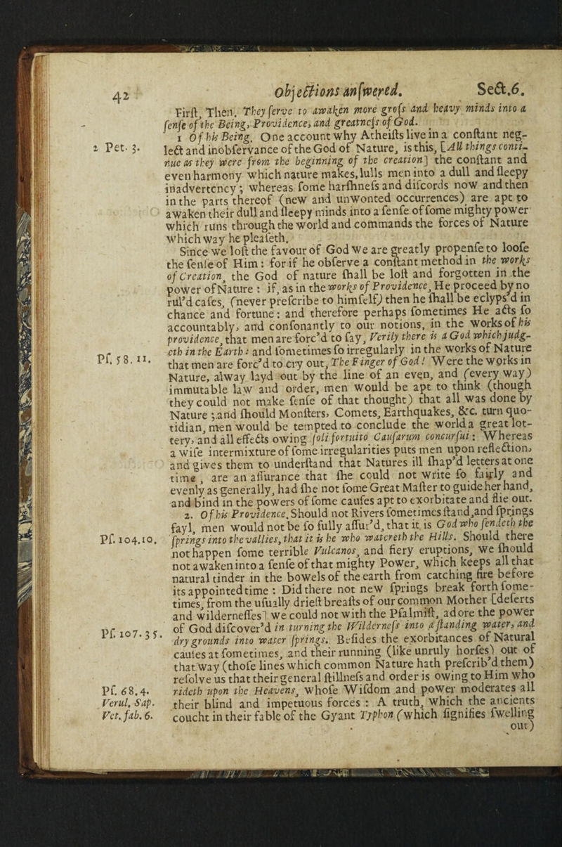 2 Pet- 3. Pf. 58. II. Pf. 104.10. Pf. 107.35 PC 68.4. Ferw/. Sap. Vet. fab. 6. objections mfaertd. Seft.6. Firll Then. They ferae to awaken more grofs and heavy minis into a fenfe of the Being, Providence> and greatnefs of God. 1 of hit Being, One account why Atheifts live in a conftant neg¬ lect and inobfervance of the God of Nature, is this, [.AU things conti¬ nue M they were from the beginning of the creation] the conftant and even harmony which nature makes, lulls men into a dull andfleepy inadvertency; whereas fome harfhnefs and diicords now and then in the parrs thereof (new and unwonted occurrences) are apt to awaken their dull and fleepy minds into a fenfe of fome mighty power which runs through the world and commands the forces of Nature which way he pleafeth. r.r Since we loft the favour of God we are greatly propenfeto loofe the fenfe of Him: for if heobfervea conftant method in the worlds of Creation, the God of nature fhall be loft and forgotten in the power of Nature : if, as in the worlds of Providence, He proceed bv no rul'd cafes, (never preferibe to himfelfj then he lhall be eclyps d in chance and fortune: and therefore perhaps fornetimes He acts fo accountably* and confoqantly to our notions, in the works of bts providence that men are forc’d to fay. Verily there is aGodwhichjudg- cth in the Earth s and fornetimes fo irregularly in the works of Nature that men are forc’d to cry out. The Finger of God! Were the works in Nature, alway layd out by the line of an even, and (every way) immutable law and order, men would be apt to think (though they could not make fenfe of that thought) that all was done by Nature ;.and fhould Monfters* Comets, Earthquakes, &c. turn quo¬ tidian, men would be tempted to conclude the worlda great lot¬ tery* and all effe61s owing joli fortuito Caufarum concurfui \ \Vheieas a wife intermixture of fome irregularities puts men upon reflection* and gives them to underftand that Natures ill fhap d letters at one time are an afturance that fhe could not write fo fay-ly and evenly as generally, had file not fome Great Mafter to guide her hand, and bind in the powers of fome caufes apt to exorbitate and flie out. 2. Of his Providence, Should not Rivers fornetimes ftand,and fprjngs fayl, men would not be fo fully aflur’d, that it. is God who /endctl) the fprings into the vallies, that it is he who watereth the Hills. Should theie not happen fome terrible Vulcanos, and fiery erup tions, we fhould not awaken into a fenfe of that mighty Power, which keeps all that natural tinder in the bowels of the earth from catching fire be lore its appointed time : Did there not new fprings break forth forne¬ times, from the ufually dried breafts of our common Mother [delerts and wilderneflesl we could not with the Pfalmift, adore the power of God difeover’d in turning the jVildernefs into a ftanding water, and * dry grounds into water fprings. Bolides the exorbitances of Natural caules at fornetimes, and their running (like unruly horfes) out of that way (thole lines which common Nature hath prefenb dthem) refolve us that their general ftillnefs and order is owing to Him who rideth upon the Heavens, whofe Wifdom and power moderates all their blind and impetuous forces : A truth, which the ancients coucht in their fable of the Gyant Typhon (which fignifies fwelling out)