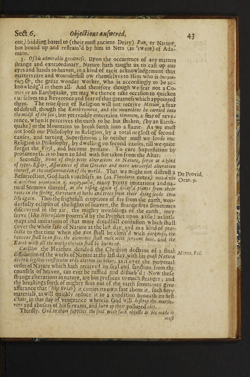 4 3 Secft<5, Objections anfoered. - ' out) bidding battel to (their moft ancient Deity) Pan, or Nature, but bound up and reftrain’d by him in Nets (as ’ewere) of Ada¬ mant. 3. Of his admirable greatnefs, Upon the occurrence of any matters ftrange and extraordinary. Nature hath taught us to call up our eyes and hands to heaven, in a kind of tacit acknowledgement that matters rare and Wounderfull ow themfelvesto Him who is dttvf/*- the great wonder worker, who is accordingly to be ac¬ knowledg’d in them all. And therefore though we fear not a Co- met cr an Earthquake, yet may we thence take occafion to quicken (ur ielves to a Reverence and fear of that greatnefs which appointed them. The truefpirit of Religion will not receive Metum, a fear of diftruft, though the Earth remove, and. the mountains be carried into themidji ofthefea-y but yet readily entertains timorem., a fear of reve¬ rence, when it perceives the earth to be but fliaken, fby an Earth¬ quake) or the Mountains to break forth into aflame. As we mult not loofe our Philofophy in Religion, by a total negled of fecond caufes, and turning Superftitious *, fo neither mull we loofe our Religion in Philofophy, by dwelling on fecond caufes, till we quite forget the Ftrfl, and become profane. To cure Superflition by prolanenefs, is to burn an Idol with fire taken from the Altar. Secondly, Some vf thefe petty alterations in Nature, ferve as a bjnd of types, Eflays, Affurances of that Greater and more univerfal alteration thereof, at the consummation of the world. That we might not diflruft a Refurre&ion, God hath vouchfaft us (as Theodora notes) tom*™* ct- cLzr.l'Ticos xj many pretty imitations and na¬ tural Sermons, thereof, as the rifing again of decay’d plants from their roots in the fpring, the return of herbs and trees from their dying feeds into life again. Thus the frightfull eruptions of fire from the earth, won¬ derfully ecliples of the lights of heaven, the flrangefires fometimes difeovered in the air, the mighty tremblings of the earth, may ferve (like Hierufalemyourtra’d by the Prophet upon a tile) as little maps and imitations of that more dreadfull confufion which fliall coyer the whole face of Nature at the lafl day, and as a land of pm- ludia to that time when the Sun fhall be cloth’d with darh^nefs, the heavens Jhall be on fire, the elements jhall melt with fervent heat, and the Earth with all the worlds therein Jhall be burnt up. Ccecilm the Heathen derided the Chriftian do&rine of a final difiolution of the works ofNature at the lafl; day, with hjs qttafi Nature divinis legibus conjfituitts ordo aster,nits turbetur, as if ever the perpetual order ofNature which hath received its Teal and fan&ion from the counfels of heaven, can ever be ruffled and diflurb’d : Nowthefe flrange alterations in nature, are but prefaces to much ftranger 3 and the breakings forth of mighty fires out of the earth fometimes give aflurance that Clike Uriah) it carries its own fate about it, fuch fiery materials, as will quickly reduce it to a condition beneath itsfirit Chaos, in that day of vengeance wherein God will deftroy the murde¬ rers and abufers of his fervants, and burn up their polluted city. Thirdly. God in them fupplies the foul with fuch objeflsas He made it moft De Provid, Orat. 9. Minut. F cl.