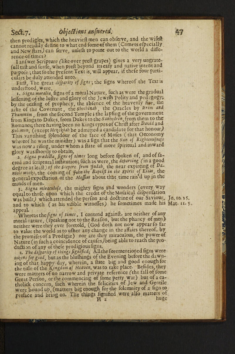 then prodigies, which the heavieft men canobferve, and thewifeft cannot readily define to what end Tome of them (Comets efpecially and New ftarsj can ferve, unlefs to point out to the world a diffe- rence-of times? . I anfwer Scripture (like over preft grapes) gives a very-ungrate- full taft and fenfe, when preft beyond nsealy and native intent and pur pole ; that fo the prefent Text is, will appear, if thefe four parti¬ culars be duly attended unto. . Firft, The great di[parity of figns ^ the figns whereof the Text is underttood, were, , . . 1. signamoralia figns of a moral Nature, fuchaswere the gradual lefieningofthe luftre and glory of the Jewilh Polity and pedagogy; by the ceafing of prophecy, the abfence of the heavenly fire, the arke of the Covenant, the Shechinah, the Oracles by Urm and Thummim from the fecond Temple j the lapfing of the government from King's to Dukes, from Dukes to the Sanhedrin, from them to the Romanes; there having been no Kings types of Chrift after David and Solomon, (except He^e/^iah be admitted a candidate for that honour) This .vaniftiing fplendour of the face of Mofes (that Oeconomy whereof he was the minifter.) was a fign that the Sun of Righteoujnejs was now a rifing, under whom a ftate of more fpiritual and inward glory wasibortly to obtain^ , cr z signa pradifta, figns of times long before fpoken ol, andotla- creti and icriptura 1 inftitution; fuch as were, the departing (in a good degree at 1 call) of the sceptre from Judah, the near expireing ot Da- nielsweeliS) the coming of John the Baptijt in the spirit of Elias, the general expectation, of the Mejias about that, time rais’d up in the minds of men. > „ , , . 7 signa miraculofa, the mighty figns and wonders (every way equal to thofe upon which the credit of the Mofaical difpenfation was built,) which attended the perfon and doCtrine of our Saviotu, Jo. lo^t and to which (as his vifible witnefies) he fometimes made his Mat- n ^Whereas the figns of times, I contend againiL are neither of any moral nature, (Ipeaking not to the Reafon, butthephancy of men) neither were they ever foretold, (God doth not now appear Co far to value the world as to uftier any change in the affairs thereof, by thepromifesofaProdigie) nor are they miraculous, the powerof Nature (in fuch a coincidence of caufesjbeing able to reach the pro¬ duction of any of thefe prodigious figns. z. The di[parity of things fignified; All the forementioned figns were tokens fop good, but as the blufhings of the Evening before the dawn¬ ing of that happy day, wherein, a ftate big and good enough tor the title of the kingdom of Heaven, was to take place. Beiides, they were matters of no narrow and private reference (the fall of fome Great Perfon, or the commencing of fome petty war) but of a ca~ tholick concern, fuch wherein the felicities of Jew and Gentile were bound up, (matters big enough for the lolemnity of a fign to preface arid bring on. The things fignified were alfo. matters ot 4 a H * huge f.