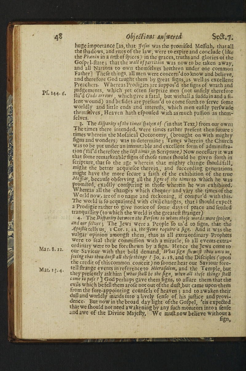  / . objections mjwtred Seft#7. hugeimportance [as, that Je/ia was the promifed Mefllah, that all the fhadows, and rites of the law, were to expire and conclude (like the Phanix in a Reft of fpices) in the graces, truths and glories of the Gofpel-ftate; that the wall of partition was now to be. taken away, and all Nations to own themfelves brethren under one common Father] Thefe things, all men were concern'd to know and believe, and therefore God taught them by great figns, as well as excellent Preachers. Whereas Prodigies are fuppos’d the figns of wrath and Pf \/ul t judgements, which yet often furprize men (not unfitly therefore *** 9 lbia Gods arrows y which give a fatal, but withall a fuddain and a fi- lent wound) and befides are prefum'd to come forth to ferve fome worldly and little ends and interefts, which men eaftly perfwade themfelves. Heaven hathefpoufed with as much paflion as them¬ felves. 5. The di[parity of the times' fpo\en of fin that Text) from our own: The times there intended. Were times rather prefent then future : times wherein theMofaical Oeconomy, (brought on With mighty figns and wonders; was to determine 5 Times wherein the Church Was to be put under an immutable and excellent form of adminillra- tion fftifd therefore the laft times jn Scripture) Now necefiary it was that fome remarkeabl<f figns of thofe times fliould be given forth in feripture, that fo the age wherein that mighty change fliould fall, might the better acquiefce therein, and fucceeding generations might have the more feCure a faith of the exhibition of the true Meffm3 becaufe obferving all the figns of the times to which he was promifed, exa6tly confpiring in thofe wherein he was exhibited. Whereas all the changes which chequer and vary the times of the World now, are of no name and reckoning, if compar’d with this. The world is fo acquainted with civil changes, that I fliould expedt a Prodigie rather to give notice of fome days of peace and fettled tranquillity (to which the world is the greateft ftranger) 4. The Difparhy between the Perfons to whom thofe words were fpo\en* and our [elves; The Jews Were a People fo us'd to figns, that the ■4pofile tells us, 1 Cor. 1. 21. the Jews require-a fign. And it was the vulgar opinion amongft them, that as all extraordinary Prophets were to feal their commiiTion with a miracle, fo all events extra- ordinary were to be forefhewn by align. Hence the Jews come to ix. our Saviour with that bold demand, TVhatfign Jbcvoeft thou unions* joeing that thou doeft all thefe things ? Jo. 2.18. and the Difciples (upon the credit of this common conceit) no fooner hear our Saviour fore- Mat. r»4. tell ftrange events in reference to Hierufalem, and the Temple, but they prefently ask him [whatfhallbe the figns when all thefe things Jhall tome to pafs ? J God perhaps gave them figns, to afiure them that the evils which befell them arofenotoutofthe duft,but came upon them Irom the fore-appointing counfels of heaven 5 and to awaken their dull and worldly minds into a lively fenfe of his juftice and provi¬ dence. But now in the broad day light ofthe Gofpel, ?tis expe&ed that we fliould hot need awakening by any iuch monitors into a fenfe and awe of the Divine Majefty. We mull now believe without a fign.