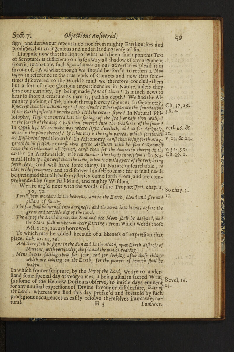 Se<fl,7. Objections an fiver ed. fign, and derive our repentance not from mighty Earthquakes and prodigies, but an ingenious and undemanding fenfe of fin. Iiuppofe now that the light of what hath been faid upon this Text of Scripture, is fufficient to chafe away all fhadowof any argument from it, to abet any fncb figns of times as our adverfaries plead it in favour of. • And what though We fhould be forc’d to return a Non liquet in reference to the true ends of Comets and new iters fome- times difcovered to the World5 mull we therefore conclude them but a fort oi more glorious impertinencies in Nature, unlefs they ierve our curiofity, by being made figns of times ? Is it fuch news to hear fo fhorc a creature as man is, part his depth? We find the Al¬ mighty pofeing of tfob, almoft through every fcience *, In Geometry Know eft thou the ballancings ? of the clouds ? whereupon are the foundations of the Earth fafter?d ? or who hath laid the corner ftone ? In Natural Phi- 3 ** lofophy. Haft thou entred into the fprings of the fea? or haft thou walked in the fear ch of the deep ? haft thou entered into the treafures of the fnow ? In Opticks, Where is the way where light dwelleth, and as for darklefs^eff. i£. 3C where is the place thereof ? by what way is the light parted, which fcattereth 1Z- the EajUwind upon the earth ? In Aftronomy, can ft thou bring forth Mar- v* x4. & 24* ^arothinhis feafon, or can ft thou guide Arfturm with kis fons ? Kneweft thou the Ordinances of heaven, can ft thou fet the dominion thereof in the v* 3 2* 33* earth? In Arithmetick, who can number the clouds inwifdom ? In Na- Ch. 39. *• tural Hiilory, \nowefi thou the timci when the wild goats of the rochv bring forth, See God will have fome things in Nature unfearchable , to hide pride from man, and to difeover himfelf to him : for it muft needs be prefumed that all thefe myfteries came forth from, and are com- prehended-by fome FirilMind, and mighty Wifdom. * W e are urg’d next With the words of the Prophet tfocl. chap, 2 ~ 30, 21. j * bo chap, 3, I will Jhew 'wonders in the heavens, and in the Earth, blond and fire and l7jt pillars of fmoafc The fun {bail be turned into dar\nefs, and the moon into blond, before the great and terrible day of the Lord. The day of the Lord is near, the Sun and the Moon Jhall be damned, and the Stars Jball wiihhraw their Jbineing; From which Words thofe A£f a. 19, 20. are borrowed. 10 which may be added becaufe of a likenefs of expreifion that place. Lull. 21. 2*, z6. And there Jball be figns in the Sun and in the Moon3 upon Earth diftrefs of Nationst with perplexityj the fea and the waves roaring, Mens hearts failing them for fear, and for looking after thofe thing* which are coining on the Earth, for the powers of heaven Jball be fi)aken. In which former feripture, by the Pay of the Lord. We are to under¬ hand fome fpecial day of vengeance; it being ufual in facred Writ, p _ * _ fas fome of the Hebrew Dolours obfervej to inticle days eminent eve*. 10. ror any unufual expreifions of Divine favour or difpleafure, Pays of the Lord: whereas we find this day prefac’d and foretold by fuch prodigious occurrences as eafily refolve themfelves into caufes na-