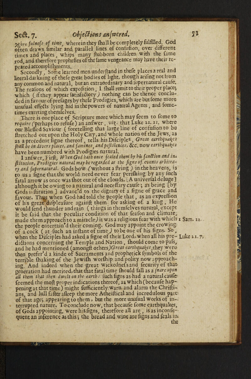 yzov* fulness of time, wherein they (hall be completely fulfilled. Gcd often draws firmlar and parallel lines of confufion, over different times and places , whips many ftubborn children with the fame rod, and therefore prophefies of the fame vengeance may have their re¬ peated accomplifhments. Secondly, Some learned men underffand in thefe places a real ana literal darkning of thefe great bodies of light, though arifing not trom any common and natural, but an extraordinary and iupernatural caule. The reafons of which expofition, I fbail remit to their proper place; which (if they appear (atisfaftory ) nothing can be thence conclu~ ded in favour of prefages by thefe Prodigies, which are but fome more unufual effefts lying hid in the powers of natural Agents, and fome^ times exerting themielves. There is one place of Scripture more which may feem to fome to require (perhaps to refufe) an anfwer, vi\. that Luke ax. n. where our Bleifed Saviour ( foretelling that large line of confufionto bs ftretched out upon the Holy City, and whole nation of the Jews, at as a precedent ligne thereof, tells his Difciples, Great earthquakes Jhall be in divers places, and faminesj and pejtilences, &c. now earthquakes have been numbred with Prodigies -natural. I anfwer, Firft, When God hath once fealed them by his fanmon and in- ftitution, Prodigies natural may be regarded as the figns of events arbitra¬ ry and jupernatural. Gods bow- (without a Bring ) in the heavens, is to us a figne that the world need never fear perilling by any inch fatal arrow as once was {hot out of the clouds, [A univerfal deluge] although it be owing to a natural and necelfary caufe; as being [by Gods u.ftitution ] advanc’d to the dignity o[ a ligne of grace and favour. Thus when God had told the people that, as an expreffion of his great5difpleafure againft them for asking of a king , He would fend thunder and rain ( things in themfelves natural, except it be faid that the peculiar condition of that feafon and climate, made them approach to a miracle) it was a religious fear with which i Sam. 12. the people entertain’d their coming. God may appoint the crowing of a cock ( at fuch an inftant of time ) to be one of his figns. So, when the Difciples had asked a ligne of their Lord> when all his pre~ Luke it.fi diftions concerning the Temple and Nation, fhould come to pafs^ and he had mentioned (amongft othersjGreat earthquakes}they were then prefer’d a kinde of Sacraments and prophetick fymbols of the terrible Chakingof the Jewilh worlhip. and polity now approach¬ ing. And indeed when the great wickednefs and fecurity of that- generation had merited.)that that fatal time (hould fall as a fnare upon all them that then dwelt on the earthfuch figns as had a natural caufe feemed the moft proper indications thereof, as which (becaufe hap¬ pening at that time) might fuf&ciently Warn.and alarm the Chrifti- ans, and lull fafter alleep the more Atheiftical and incredulous part’ of that age; appearing to them ^ but the more unufual works of in¬ terrupted nature. To conclude now, that becaufe fome earthquakes, of Gods appointing, were his figns, therefore all are , is as inconfe— quent an inference as this.; the bread and wine are figns and feals in*