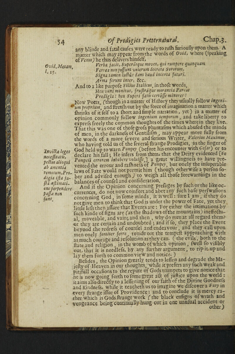 Ovid.Mctm. L 15. of Prodigies Preternatural. Chap.;. any blinde and fatal caufes were ready to rufh furioufly upon them. A matter which may appear from the words of Ovid, where (tpeakwg of Venus) he thus delivers himfelf. Verba, jacit, Super osque movet, qui rumpere qmnqum. F err ex nonpofi'unt veterurh decretx Sororum, Signa tamen luffur dant baud incerta futuri» Armx ferunt inter, &c. ' . And to a like purpofe Silim Italian, in thofe words, Heuvani monitus, fruftrdque morantia Parcw Prodigia! heu Superi fxtis certafje minores! Now Poets, (though in a matter of Hiftory they ufually follow ingen i- *um proprimt and ftretch out by the force of imagination a matter which flirinks ofitfelf to a ihort and fimple narration, yet) in a matter of opinion commonly follow ingenium temporum, and take liberty to exprefs freely the common thoughts of the times wherein they live.. That this was one of thofe grofs phantafms which abufed the minds of men, in the darknefs of Gentilifm , may appear more fully from the words of a more fevere andferious Writer, Valerius Maximus, who having told us of the feveral ftrange Prodigies, as the finger of Invm* lews God held up to warn Pompey (before his encounter with Cefxr) or to iZmZtf declare his fall; He infers from them, that the Deity evidenced [i'e Pompeii errorem inhiberevoluiffej a great willingnefs to have pre- L Zenul vented the errour and rafhnefs of Pompey, but onely the infuperable remotum Pro laws of Fate would notpermithim (though otherWife a perfon fo- diPLmfiu ber and advifed enough; to weigh all thofe forewarnings in the (itaftmati balances of counfel and confutation. 1 ' And if the Opinion concerning prefages by fuchorthe like oc¬ currences do not now comfort and abet any fuch bafe perfwafions concerning God, in fome minds , it is well: fure I am , if they do not give men to think that God is under the power of Fate, yet they little lefs then affure that Events are: For either the intimations by fuch kinde of figns are (as the fhadows ofthe mountains) ineffectu¬ al, moveable, and vain*, and then , why do men at all regard them? or they are certain and undoubted j and iffo, they place the Event beyond theredrefs of counfel and endeavour, and they call upon men onely former ferre, torideout the tempell approaching with as much courage and refolution as they can. (the evils, both to the ftateand religion, in the womb of which opinion, fwell fovilibly out, that it is needlefs, by any further argument, to rip it up and lay them forth to common view and notice. ) Befides, the Opinion greatly tends to lefien and degrade the Ma~ jelly of Heaven in our thoughts, while it prefers any fuch weak and pitifull occafions to the repute of Gods trumpets to give notice that he is now going forth to fome great aCl of juftice upon the world : it aims alfo direCtly to a leftening of our faith of the Divine Goodnefs and KindnefSi while it teachethusto imagine we difeoyer a Bury in every llrange iffue of Providence • and to conclude it is mercy ra~ ther which is Gods ftrange work (the black enfigns ofwrath and vengeance being continually hung out in one unufual accident or one perpendere pap non (unt}