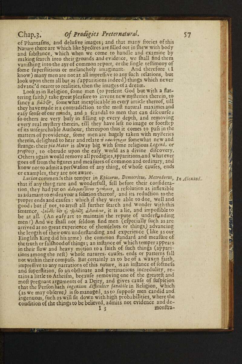 ©fPhantafms, and delufive images; and that many ftories of this Nature there are which like Spe&res are filled out in {hew with body and fubilance, which when we come to handle and examine by making fearch into their grounds and evidence, we {hall find them vaniftiing into the ayr of common report, or the fingle tefiimony of fome fuperfiitious or melanchply imaginant- And therefore tl know) many men are not at all impreflive to any fuch relations, but look upon them all but as ('apparitions indeed) things which never advanc’d nearer to realities, then the images o{ a dream. Look as in Religion, fome men (to prefent God but with a flat¬ tering faith) take great pleafure to invent new myfteries therein, to fancy a fomewhat inexplicable in every article thereof, till they have made it a contradiction to the moft natural maximesand eafy fenfeofour minds, and a fcandal to men that can difcourfe 5 fo others are very bufy in filling up every depth, and removing every real myllery therein, till they have left no image or footftep of its unfearchable Authour, thereupon thus it comes to pafs in the matters of providence, fome men are hugely taken with mytf erics therein, delighted to hear and relate 77 xc/j/on^yv fomewhat new and ftrange> their pia Mater is alway big with fome religious Legend, or prophecy j to obtrude upon the eafy world as a divine difcovery. Others again would remove all prodigies,apparitions>and what ever goes off from the figures and meafures of common and ordinary, and know not to admit a perfwafion of anything, ofwhofe caufes, ends or examples, they are not aware- Lucian commends this temper in Epicurus, Democritus, Metrodorus^ that if any thing rare and wonderfull, fell before their confidera- tion, they had put on dJttfaa.\i]ivvv yva/wv, a refolution as inflexible as adamant to endeavour a folution thereof, and its reduction to the proper ends and caufes : which if they were able to doe, Welland good 1 but if not, to arreft all further fearch and wonder with this fentence, •d.tCJfc ^ dk>vAmvy it is a lie, and impoflibleto be at all (An eafy art to maintain the repute of underlining men/) And we {hall not feldom find men (efpecially fuch as are arrived at no great experience of themfelves or thingsj advancing the length of their own undemanding and experience (like as our Einglifh King did his arme) the common fiandard and meafureof the truth or fallhood of things; aninltanceof which temper appears in their flow and heavy motion to a faith of fuch things (appari¬ tions among the refl) whofe natures, caufes, ends or patterns fall not within their compafs. But certainly as to be of a waxen faith, jmpreffive to any narrations of this nature, is an inftance of ioftnefs and fuperftition, foanobftinate and pertinacious incredulity, re¬ tains a little to Atheifm, becaufe removing one of the greatell and moll pregnant arguments of a Deity, and gives caufe of fufpicion that the Perfon hath ingcnium difliculter fanabile in Religion, which (as we may obferve) is fo managed, as to fuppofe men candid and ingenuous, fuch as will fit down with high probabilities, where the condition of the things to be believed, admits not evidence and de- I 1 monflra- In Akxand,.