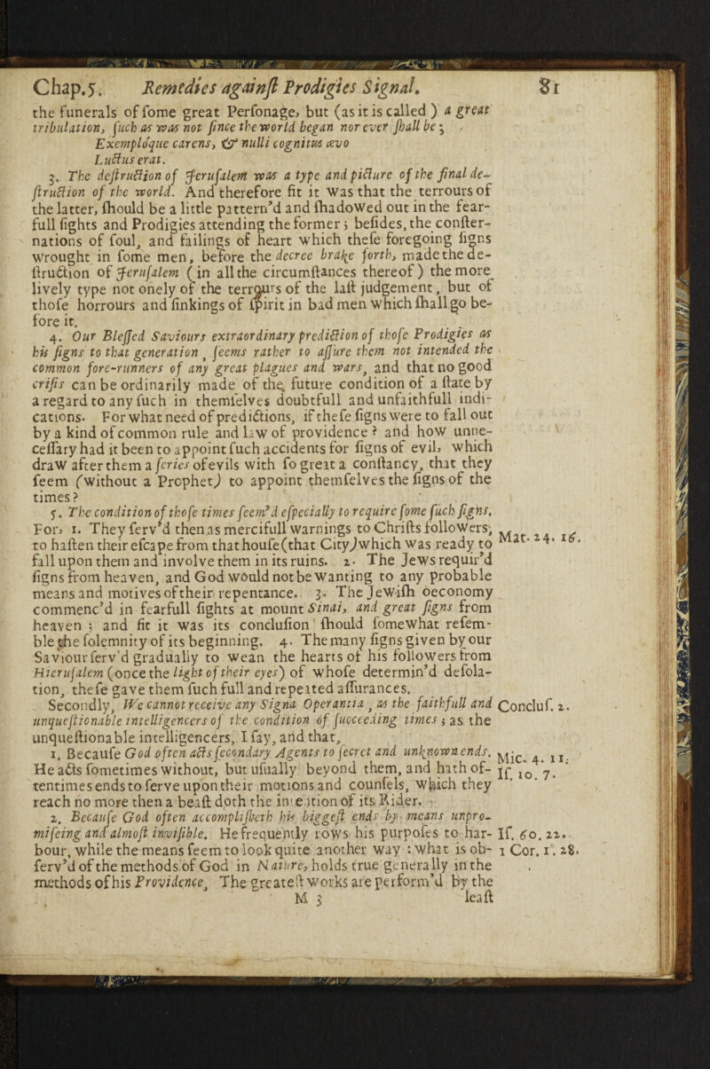 the funerals of fome great Perfonage* but (as it is called ) a great tribulation, fuch as was not fince the world began nor ever Jhallbe3 Exemplo'que carens, i? nulli cognim cevo Lucius er at. 5. The dcjlrutfion of $erufalem was a type and picture of the final de- ftruftion of the world. And therefore fit it was that the terroursof the latter, fhould be a little pattern’d and fhadoWed out in the fear- full fights and Prodigies attending the former > befides.the confter- ' nations of foul, and failings of heart which thefe foregoing figns wrought in fome men, before the decree brafe forth, rnadethede- ftru&ion of erufalem (in all the circumftances thereof) the more lively type notonelyof the terroursof the laft judgement, but of thofe horrours and finkings of ipirit in bad men which fhall go be¬ fore it. . 4. Our Bleffed Saviours extraordinary prediction of thofe Prodigies as his figns to that generation > feems rather to afiure than not intended the common fore-runners of any great plagues and wars> and that no good crifis can be ordinarily made of th^ future condition of a Hate by a regard to any fuch in themfelves doubtfull and unfaithfull indi¬ cations. For what need of predictions, if thefe figns were to fall out by a kind of common rule and law of providence? and how unne- ceffary had it been to appoint fuch accidents for figns of evif which draw after them a [cries of evils with fo great a conftancy, that they feem (without a Prophetj to appoint themfelves the figns of the times? ‘ 5. The condition of thofe times feem9 d efpecially to require fome fuch figns, Fon 1. They ferv’d thenasmercifull warnings to Chrifts followers; M , to haften their efcape from thathoufe(that Cityjwhich was ready to ^ '* fall upon them and involve them in its ruins, z- The Jews requir’d figns from heaven, and God would not be Wanting to any probable means and motives of their repentance. 3. Thejewifh oeconomy commenc’d in fearfull fights at mount Sinai, and great figns from heaven ; and fit it was its conclufion fhould fomewhat refem- ble the folemnity of its beginning. 4. The many figns given by our Saviourferv’d gradually to wean the hearts of his followers from Hierujalem (once the light of theireyes) of whofe determin’d defla¬ tion, thefe gave them fuch full and repeated affurances. Secondly, LLe cannot receive any Signa Operantia , as the faithfull and Concluf. 2. unquestionable intelligencers of the condition of fucceeding times * as the unqueftionable intelligencers, Ifay, and that, 1. Becaufe God often aftsfccondary Agents to feerct and unknown ends. He a<5ts fometimes without, butufually beyond them, and hath of- ^ f0 *7> tentimes ends to ferve upon their motionsand counfels, which they reach no more then a beaft doth the intention of its Rider. 2. Becaufe God often accomplifbeth his biegefl ends by means unpro- mifeing and almoft invifible. He frequently rows his purposes to har- If. 60. 22, bour, while the means feem to look quite another way :what isob- 1 Cor. 1.2,8. ferv’d of the methods of God in Nature, holds true'generally mthe methods of his Providence, The greateft works are perform’d by the M 3 lea ft