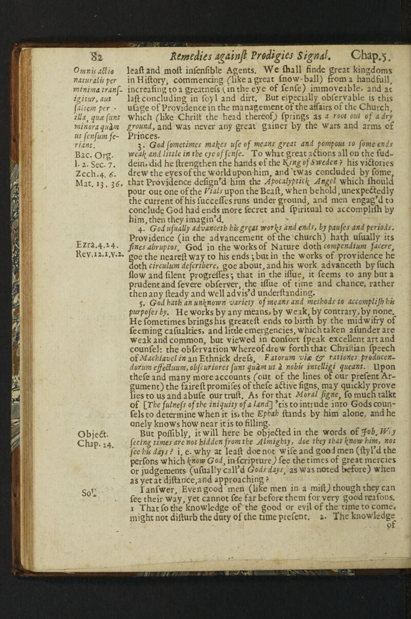 Omnis affio naturalis per minima tranf igitur, ant [aitem per • illai qua funt minora quctm ut fenfumfe- riant. Bac. Org. !• 2. Sec. 7. Zech.4. S. Mat. 13.16 Ezra.4.24. Rev.i2.i.v.: Objedt. Chap. 24. SoU leaftand moll infenfible Agents. We (hall finde great kingdoms inHillory, commencing (Tikeagreat lnow-ball) from a handfull, increafing to a greatnefs (,in the eye of fenfe) immoveable* and at lafl concluding in foyl and dirt. But eipecially obfervable is this ufage of Providence in the management of the affairs of the Church, which (like Chrill the head thereof; fprings as a root out of a dry ground, and was never any great gainer by the wars and arms of Princes. 3. God fomctimes maizes ufe of means great and pompom to fome ends ivcali and little in the eye of fenfe. To what great actions all on the fud- dein, did he llrengthen the hands ©f the King of Sweden ? his victories drew the eyes of the world upon him, and’twas concluded by fome, . that Providence delignM him the Apocalyptic4, Angel which Ihould pour out one of the Vials upon the Beall, when behold, unexpectedly the current of his fuccelTes runs underground, and men engag’d to conclude God had ends more fecret and fpiritual to accomplilhby him, then they imagin’d. 4. God ufually advanceth his great worlds and ends, by paufes and periods. Providence (in the advancement of the church) hath ufually its fines abruptoS' God in the works of Nature doth compendium facerc, * goe the nearellway to his ends *, but in the works of providence he doth, circulum deferibere, goe about, and his work advanceth byfuch flow and filent progrefles *, that in the ifliie, it feems to any but a prudent and fevere obferver, the iflue of time and chance, rather then any lleady and well advis’d underllanding. 5. God hath an unknown variety of means and methods to accomplijbhis purpofes by. He works by any means* by weak, by contrary, by none. He fometimes brings his greatell ends to birth by the midwifry of Teeming cafualties, and little emergencies, which taken afunderare weak and common, but viewed in confort fpeak excellent art and counfel: the obfervation whereof drew forth that Chriftian fpeech ofMachiavel in anEthnick drefs, F atorum via rationcs producen- dorum effeftuum,obfcuriores funt queimut ci nobis intelligi queant. Upon thefe and many more accounts (out of the lines of our prefent Ar¬ gument) the fairell promifes of thefe aClive figns, may quickly prove lies to us and abufe our trull. As for that Moral fignef fomucntalkc of \_The fulnefs of the iniquity of a land’] ’tis to intrude into Gods coun¬ sels to determine when it is* the Ephah Hands by him alone, and he onely knows how near it is to filling. But poflibly, it will here be objected in the words of $ob, JV\y feeing times arc not hidden from the Almighty, doe they that {now him, not fee his days ? i. e. why at leall doe not wife and good men (llyl’d the perfons which hnow God3 in Scripture) fee the times of great mercies or judgements (ufually call’d Gods dayst as was noted before) when as yet at diilance,and approaching ? f ■ Ianfwer, Even good men (like men in a mifljthough they can fee their way, yet cannot fee far before them for very good reafons. j That fo the knowledge of the good or evil of the time to come, might not dillurb the duty of the time prefent. 2. The knowledge^ ol