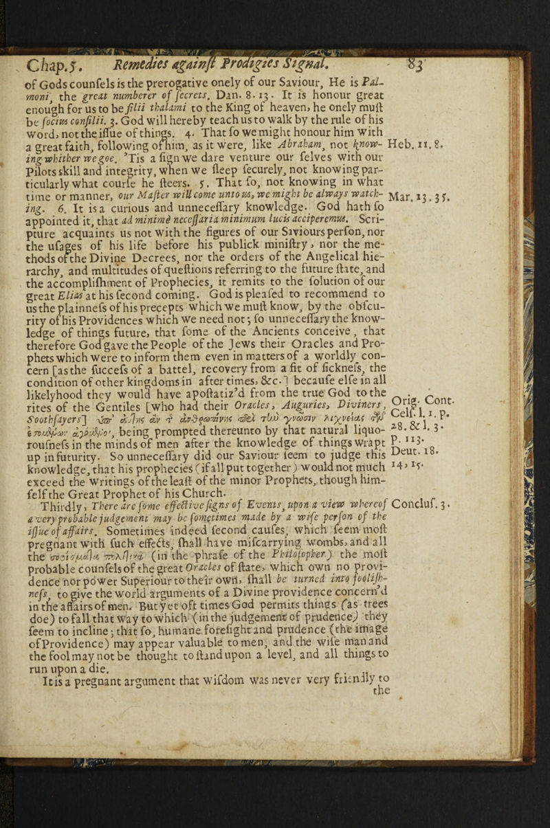 of Gods counfels is the prerogative onely of our Saviour, He is moni, the great numberer of fecrets, Dan. 8.15. It is honour great enough for us to befilii thalami to the King of heaven, he onely muft be focius confilii. 3. God will hereby teach us to walk by the rule of his word, not the iffue of things. 4- That fo we might honour him with a great faith, following offhim, as it were, like Abraham, not know- Heb. 11.8. ing whither we goe. ’Tis align we dare venture our felves with our Pilots skill and integrity, when we deep fecurely, not knowing par¬ ticularly what courfe he fleers. $. That fo, not knowing in what time or manner, our Mafter will come unto us3 we might be always watch- Mar, 13. 3 J. ing. 6. It is a curious and unneceffary knowledge. God hathfo appointed it, that ad. minimi neceffaria minimum lucU acciperemus. Scri¬ pture acquaints us not with the figures of our Saviours perfon, nor the ufages of his life before his publick miniflry, nor the me¬ thods otthe Divine Decrees, nor the orders of the Angelical hie¬ rarchy, and multitudes of queftions referring to the future Hate, and the accomplifhtnent of Prophecies, it remits to the folution of our great Elias at his fecond coming. God is plea fed to recommend to us the plainnefs of his precepts which we mull know, by the oblcu- rity of his Providences which we need not} fo unneceffary the know¬ ledge of things future, that fome of the Ancients conceive, that therefore God gave the People of the J ews their Oracles and Pro¬ phets which were to inform them even in matters of a worldly con¬ cern [as the fuccefs of a battel, recovery from a fit of ficknefs, the condition of other kingdoms in after times, &c.] becaufe elfe in all likelyhood they would have apoflatiz’d from the true God to the . c rites of the Gentiles [who had their Oracles . Auguries, Diviners, p1{P\ ' ' Soothfayers'] ter asfjnc dv f e*mm afea tI>jj yvacnv KtyvAcu rfyf ^ *i ‘ InxAfav being prompted thereunto by that natural liquo- roufnefs in the minds of men after the knowledge of things wrapt P- 113* up in futurity. So unneceffary did our Saviour teem to judge this Iy* knowledge, that his prophecies (if all put together) would not much 14 > rf • exceed the writings oftheleall of the minor Prophets, though him- felf the Great Prophet of his Church. Thirdly, There are fome effective figns of Events, upon a view whereof Conclui.3, a very probable judgement may be fometimes made by a wife perfon of the iffue of affairs. Sometimes indeed fecond caufes, which feem moll pregnant with fuch effefts, (hall have mifearrying wombs, and all the oioi's/udju (in the phrafe of the Philofopker) the moll probable counfels of the great Or acles of (late, which own no provi¬ dence nor power Superiour to their own, (hall be turned into foolijh- nefs, to give the world arguments of a Divine providence concern’d in the affairs of men. But yet oft times God permits things fas trees doe) to fall that way to which (in the judgement of prudence) they feem to incline • that fo, humane forelight and prudence (the image ofProvidence) may appear valuable tomen, and the wile manand the fool may not be thought to Hand upon a level, and all things to run upon a die. . Itis a pregnant argument that wifdom was never very frr.nily to