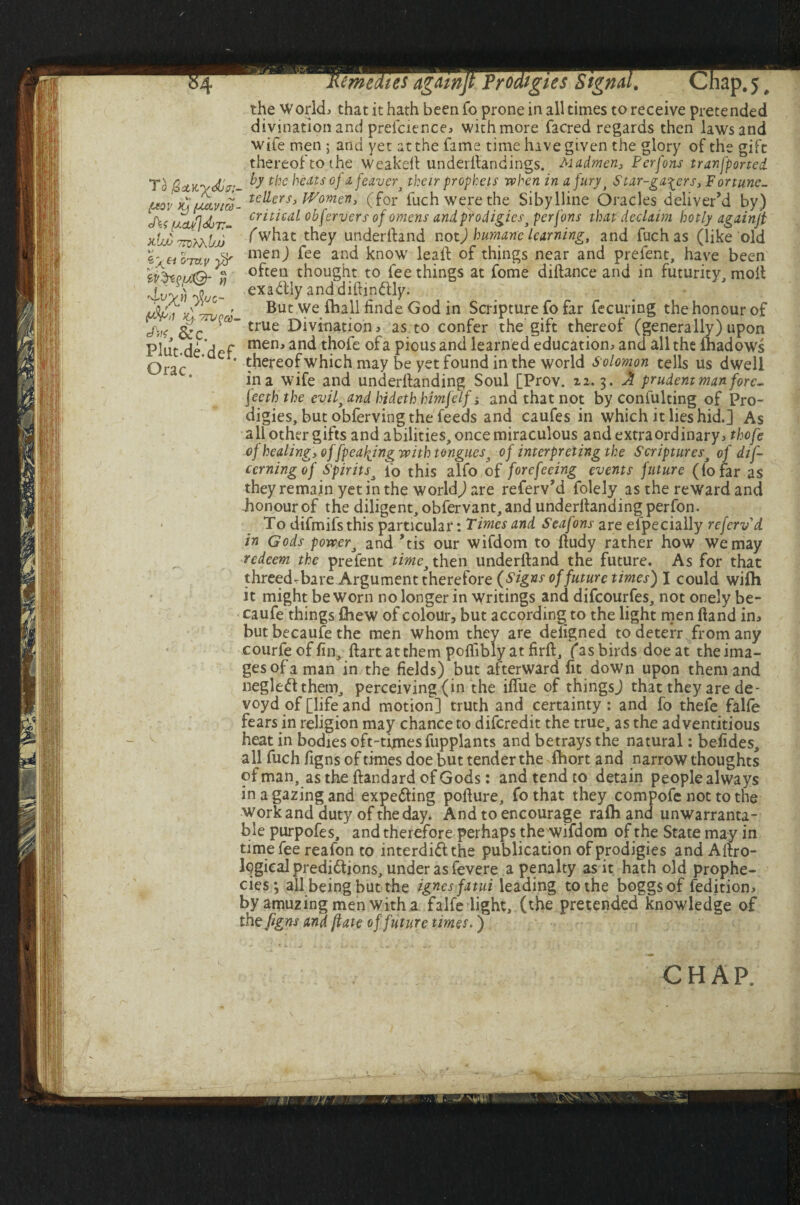 $4 To <&>?:• ptov ^[xctvice- cf\s (J.duf]djV- vdw ttdAAbjj Gray iV'teyjlQ- yj 'd'V^t) y{uc- >y vw^a- &C. Plut-de. def. Orac. Remedies againjt Prodigies Signal. Chap. 5, the Worlds that it hath beenfo prone in all times to receive pretended divination and preicience> with more facred regards then laws and wife men ; and yet at the fame time hive given the glory of the gift thereof to the Weakeft underflandings. Madmen, Ferfons transported, by the heats oj afeaver* their prophets when in a fury j Star-gazers, Fortune¬ tellers, Women, (for fuch were the Sibylline Oracles deliver’d by) critical obfervers of omens andprodigies> perfons that declaim hotly againjt fwhat they underftand not) humane learning, and fuch as (like old men) fee and know leal! of things near and prefent, have been often thought to fee things at fome diftance and in futurity, molt exactly anddiftin&ly. But we {hall finde God in Scripture fo far fecuring the honour of true Divination, as to confer the gift thereof (generally) upon mem and thofe of a pious and learned education^ and all the ftiadows thereof which may be yet found in the world Solomon tells us dwell in a wife and underftanding Soul [Prov. 22.3. A prudent man fore¬ teeth the evil, and hideth htmfelf j and that not by confulting of Pro¬ digies, but obferving the feeds and caufes in which it lies hid.] As all other gifts and abilities, once miraculous and extra ordinary ^ thofe of healing, of [peaking with tongues% of interpreting the Scripturesj of dif- cerning of Spirits* fo this alfo of forefeeing events future (io far as they remain yet in the worlds are referv’d folely as the reward and honour of the diligent, obfervant, and underftanding perfon. To difmifsthis particular: Times and Seafons are efpecially referv d in Gods power, and ’tis our wifdom to ftudy rather how We may redeem the prefent time* then underftand the future. As for that threed-bare Argument therefore (Signs of future times) I could wifti it might be worn no longer in writings and difeourfes, not onely be- caufe things Chew of colour, but according to the light men ftand im but becaufe the men whom they are deligned to deterr from any courfeoffin, ftartatthem poflibly at firft, fas birds doe at the ima¬ ges of a man in the fields) but afterward fit down upon them and negleftthem, perceiving (in the iflue of thingsj that they are de- voyd of [life and motion] truth and certainty: and fo thefe falle fears in religion may chance to diferedit the true, as the adventitious heat in bodies oft-tfinesfiipplants and betrays the natural: befides, all fuch figns of times doe but tender the fhort and narrow thoughts of man, as the ftandard of Gods: and tend to detain peoplealways in a gazing and expecting pofture, fo that they compofe not to the work and duty of the day. And to encourage ralh and unwarranta¬ ble purpofes, and therefore perhaps the wifdom of the State may in time fee reafon to interdict the publication of prodigies and Aftro- logical predictions, under as fevere a penalty as it hath old prophe¬ cies 3 all being but the ignesfatui leading to the boggsof feditiom byamuzingmenwitha falfe light, (the pretended knowledge of the figns and ftate of future times.)