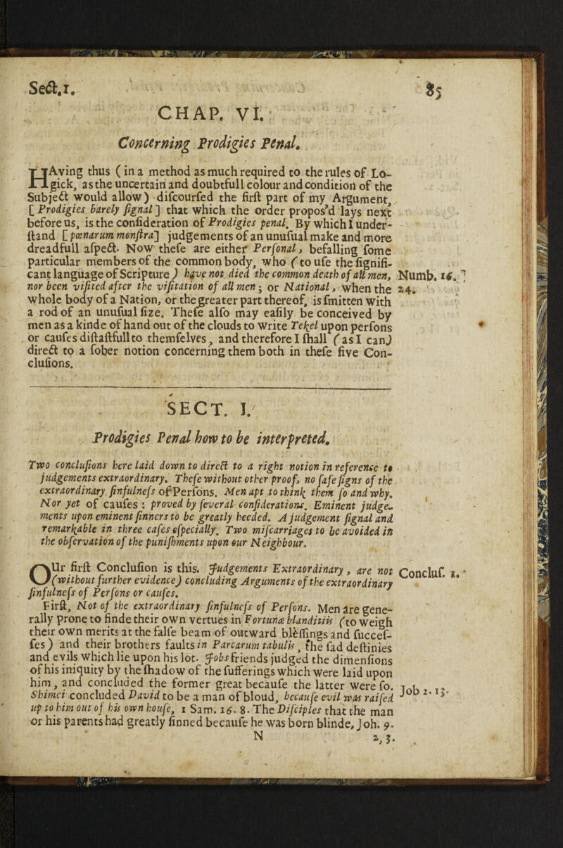 4 Se&.i. *5 CHAP. VI.: Concerning Prodigies Pend. HAving thus (in a method as much required to the rules of Lo- gick, as the uncertain and doubtfull colour and condition of the Subject would allow) difcourfed the firft part of my Argument, [ Prodigies Barely fignal ] that which the order propos’d lays next before us, is the conlideration of Prodigies penal. By which I under- Hand [ poznarum monftra] judgements ofanunufual make and more dreadfull afpe£t Now thefe are either Perfonal, befalling fome particular members of the common body, who (toufe thefignifi- cant language of Scripture ) hjfup not died the common death of all men. Numb, if* 1 nor been vifited after the vifitation of all men; or Rational, when the 24. whole body of a Nation, or the greater part thereof, is fmitten with a rod of an unufual fize. Thefe alfo may eafily be conceived by men as a kinde of hand out of the clouds to write Te^el upon perfons or caufes diftaftfull to themfelves, and therefore I (hall fas I canj direct to a fober notion concerning them both in thefe five Con- clufions. i • sect. 1. Prodigies Pend bow to be interpreted. • * - -  ^ .. .. r . ' - • ^ . x • ■ < f j - ‘ r * ■ * « • Two conclufions here laid down to dircft to a right notion in reference to judgements extraordinary, Thefe without other proof, no fafe jigns of the extraordinary finfulnefs ofPerfons. Men apt to thinly them fo and why. Ror yet of caufes : proved by feveral confiderations. Eminent judge¬ ments upon eminent [inners to be greatly heeded. A judgement fignal and remarkable in three cafes efpecially, Two mifcarriages to be avoided in the obfervationof the punifhments upon our Reighbour. OUr firft Conclufion is this. Judgements Extraordinary, are not Concluf. 1 * (without further evidence) concluding Arguments of the extraordinary finfulnefs of Perfons or caufes. Firft, Rot of the extraordinary finfulnefs of Perfons. Men are gene¬ rally prone to finde their own vertues in Fortunce blanditiis (to weigh their own merits at the falfe beam of outward hillings and fuccef- fes ) and their brothers faults in Parcarum tabulis, the fad deftinies and evils which lie upon his lot. friends judged the dimenfions of his iniquity by the (hadow of the fufferings which were laid upon him, and concluded the former great becaufe the latter werefo. i.t Skimei concluded David to be a man of bloud, becaufe evil was raifed J0D 2< v up to him out of his own houfe, 1 Sam. 1 $. 8. The Difciples that the man