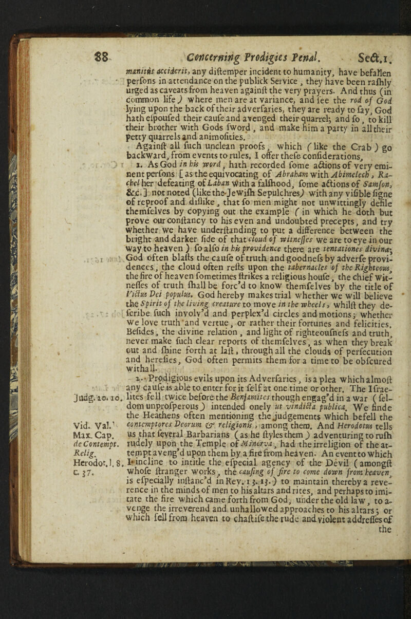 manitns accident, any diftemper incident to humanity, have befallen perfons in attendance on the publick Service , they nave been rafhly urged as caveats from heaven againff the very prayers. And thus (in common life ^ where men are at variance, and fee the rod of God lying upon the back of their adverfaries, they are ready to fay, God hath eipoufed their caufe and avenged their quarrel; and fo, , to kill their brother with Gods fword , and make him a party in all their petty quarrels and animofities. Againff all fuch unclean proofs, which (Uke the Crab ) go backward, from e vents to rules, I otter thefe confiderations, i. As God in his word, hath recorded fome a&ionsof very emi¬ nent perfons [ as the equivocating of Abraham with Abimelech, Ra¬ chel her defeating oi Laban with a fallhood, fome a&ionsof Samfon, &jc. ] not noted (like the-Jewifti Sepulchres^ with any vifible figne of reproof and ddlike, thatfo men might not unwittingly defile themfelves by copying out the example (in which he doth but prove ourconffancy to his even and undoubted precepts, and try whether we have underltanding to put a difference between the bl ight and darker fide of that cloud of witnefj’cs we are to eye in our way to heaven ) fo alfo in his providence there are tentationes diving i \ God often blaits the caufe of truth and goodnefs by adverfe provi¬ dences, the cloud often reffs upon the tabernacles of the Righteous^ the fire of heaven fometimes ttrikes a religious houfe, the chief Wit- neffes of truth fhall be forc’d to know themfelves by the title of Vi fins Vei populus, God hereby makes trial whether we will believe the Spirit of the living creature to move in the wheels, whilff they de- feribe fuch involv’d and perplex’d circles and motions; whether We love truth’ and vertue, or rather their fortunes and felicities. Befides, the divine relation, and light of righteoufnefs and truth, never make fuch clear reports of themfelves, as when they break out and fhine forth at laff, through all the clouds of perfection and herefies, God often permits them for a time to be obfeured withal}- V • Prodigious evils upon its Adverfaries, is a plea which almoff any caufe is able to enter for it felf at one time or other. The Ifrae- Jfttdg. io« 10. lites fell twice before the Benjamites though engag’d in a war ( feU dom unprofperous) intended onely ut vinditta publica. We finde the Heathens often mentioning the judgements which befell the Vid. ValJ contemptores Deorum religionis, among them. And Herodotus tells Max. Cap. us that feveral Barbarians ( as he ffyles them ) adventuring to rulh de Contempt, rudely upon the Temple of Minerva y had the irreligion of theat- Relig. tempt aveng’d upon them by a fire from heaven. An event to which Herodot.1,8. I* incline to intitle the efpecial agency of the Devil ( amongft G g7. whofe ffranger works , the caufing of fire to come down from heaven% is efpecially inffanc’d inRev; i j. i$. ) to maintain thereby a reve¬ rence in the minds of men to his altars and rites, and perhaps to imi¬ tate the fire which came forth from God, under the old law, to a- venge the irreverend and.unhallowed approaches to his altars; or which fell from heaven to chaff ife the rude andviolentaddreffesof the