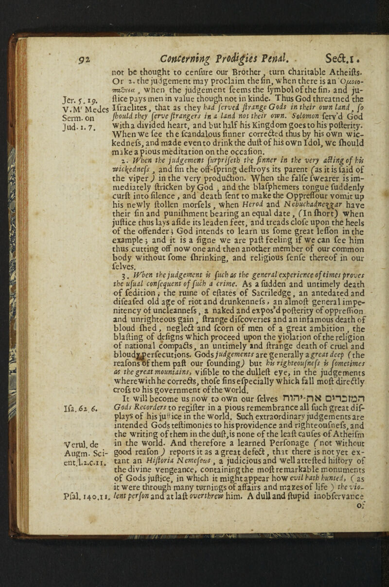 not be thought to cenfure our Brother, turn charitable Atheifts- Or z. the judgement may proclaim the fin, when there isano^o- ttoStid 3 when the judgement feemsthe fymbolofthefin, and ju- Jer. ?. ip. ftice pays men in value though not in kinde. Thus God threatned the V.Mr*Medes Ifraelites, that as they had ferved ftrange Gods in their own land3 [o Serm. on fhouldthey ferve jtr angers in a land not their own. Solomon ferv’d God jud-1. 7. with a divided heart, and but half his Kingdom goes to his potterity. When We fee the fcandalous finner corre&ed thus by his own wic- kednefs, and made even to drink the dull of his own Idol, we fhould make a pious meditation on the occafion. z. When the judgement furprifeth the finner in the very aftingcfhis wicliednefs , and fin the on-fpring deftroys its parent (as it is faid of the viper J in the very production. When the falfe fwearer is im¬ mediately ftricken by God , and the blafphemers tongue fuddenly curft into filence , and death fent to make the Oppreffour vomit up his newly llollen morfels, When Herod and Nebuchadnezzar have their fin and punifhment bearing an equal date, flnfhort) when juftice thus lays afide its leaden feet, and treads clofe upon the heels of the offender > God intends to learn us fome great leffon in the example j and it is a figne we are paft feeling if we can fee him thus cutting off now one and then another member of our common body without fome {hrinking, and religious fenfe thereof in our felves. . • j * 3. When the judgement is fuch as the general experience of times proves the ufual confequern of fuch a crime. As a fudden and untimely death of fedition, the mine of eftates of Sacriledge, an antedated and difeafed old age of riot and drunkennefs * an almoft general impe- nitency of uncleannefs, a naked and expos’d pofterity of oppreflion and unrighteous gain, ftrange difcoveries ana an infamous death of bloud fhed, negled and fcorn of men of a great ambition , the blafting of defigns which proceed upon the violation of the religion of national compa&s, an untimely and ftrange death of cruel and x bloudjyperfecutions. Gods judgements are generally 2i great deep (the reafons of them paft our founding,) but his righteoufnefs is fometimes as the great mountains, vifible tothedulleft eye, in the judgements wherewith he corre&s, thofe finsefpecially which fall moft direftly crofs to his government of the world. It will become us now to own our felves TlW-nN Ifa. 6z 6. Gods Recorders to regifter in a pious remembrance all fuch great dif- plays of his juH ice in the world. Such extraordinary judgements are intended Gods teftimonies to his providence and righteoufnefs, and the writing of them in the duft,is none of the leaft caufes of Atheifm Verul. de in the world. And therefore a learned Perfonage ( not without Augm. Sci- good reafon ) reports it as a great defeCt, thit there is not yet ex- ent.l.i.c.n. tant an Hiftoria Nemefeas, a judiciousand wellattefted hiftory of the divine vengeance, containingthe moft remarkable monuments of Gods juftice, in which it might appear how evil hath hunted, ( as it were through many turnings of affairs and mazes of life ) the vio- Pfal.140.xx. lent per (on and athil overthrew him. Adullandftupid inobfervance of