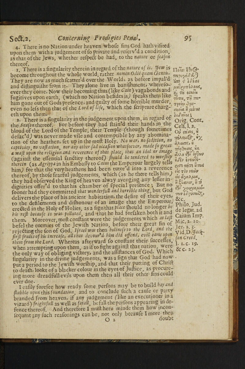 4. There is no Nation under heaven whofe fins God hathvifited upon them with a judgement of fo private and -referv’d a condition, as that of the Jews, whether refpeft be had, to the nature or fcafon thereof. , . . , r ^ _. 1. There is a fingularity therein in regard of the natureof it. few is become throughout the whole world, rather nomen Odii quamGcntti. They are now as much fcatter’d over the World, as before impal d and diftinguiiht from it. They alone live in banilhment, wherefo- ever they come. Now their becoming thus (like Cain) vagabonds and fugitives upon earth, (which no Nation befidesisj fpeaksthein like him gone out of Gods prefence, and guilty of fome horrible murder, even no lefs then that of the Lord of life, which the fcripture charg- eth upon them. . , . , , , r 2. There is a fingularity in the judgement upon them, m regard ol the Seafon thereof. For before they had ftain’d their hands in the bloud of the Lord of the Temple, their Temple f though fometimes defac’d) was never made vile and contemptible by any abomina¬ tion of the heathen, fet up in the moll Holy. Ho war, no [edition, no captivity 3 no vaftation, nor any other fad occafion whatfoever, made fo great a waft upon the religion and reverence of that place, that an idol or image (againft the eftential fanttity thereof) Jhould be tendered to worjhip therein (as Agrippa in his Embafiy to Cairn the Emperour largely tells himj for that the very heathens had been tutor’d into a reverence thereof, by thofe fearful judgements, which (as he there tells himj they hadobfervedthe King of heaven alway avenging any leller in¬ dignities offer’d to that his chamber of fpecial pretence ; But no fooner had they committed that wondcrfull and horrible thing, but God delivers the place of his ancient habitation, the defire of their eyes, to the defilements and difhonour of an image that the Emperour, erected in the Holy of Holies, as a fignthat place {hould no longer be his reft becaufe it was- polluted, and-that he had forfaken both it and them. Moreover, moftconftant were the judgements which atlaft befelthe enemies of the Jewifti Nation, before their great fin of ' rejecting the fon of God. Ifraelwas then holinefs to the Lord3 and the fir ft fruits of his increafe, all that devour’d him did offend, evil came upon them from the Lord. Whereas afterward fo conftant their fucceffes, when attempting upon them, as if to fight againft that nation were the only way of obliging victory, and the affiftances 01 God. Which fingularity in the divine judgements, was a fign that God had now put a period to the Jewifh worfhip, and that their putting of Cliriit to death, lookt of a blacker colour in the eyes of Juftice as procure- ing more dreadfull evils upon them then all their other fins could ever doe. , , I eafily forefee how ready fome perfons may be to build hayand ftubble upon this foundation, and to conclude fuch a caule or paity branded from heaven, if any judgement (dike an executioner in a vizard) fright full as well as fat all} befall the perfons appearing m de¬ fence thereof. And therefore I muft here mmde them how incon- fequent any fuch reafonings can be, not only becaufe I more(|^|)lJ Yloloi eh-©* Hero >La T8 0/X.ttK rv TO'srii, T)i 7PO* T^CiCd ^pH“ OXCidi Yl piovol itishcnoi; Orig. Cont. Celf.l. z.J Od sv'ei?, \ mK «//©;, *X &K(ocvt> a ^ «!aho <r£/ ovjav \vicffr eatn Trim vtzoC tov vzcov cos •n Kf * JL H Zoctvov, n Tl yeigyyjJ-d- 7&V l cf &c. Philo. Jud. de legat.ad Caium Imp, Mic. a. 10. Jer. z. 3. Vid .D-facfc fon Creed. 1. 1. C- 19* & c. 2,3.