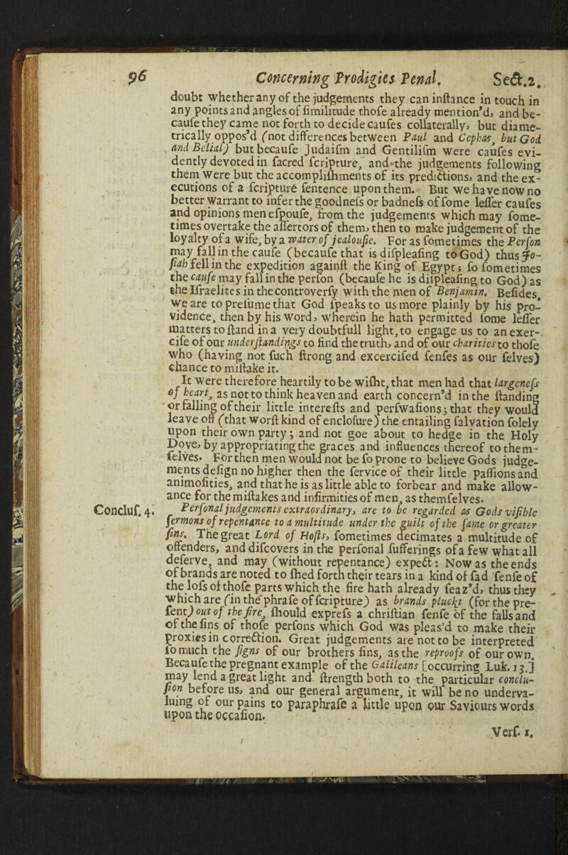 Concluf.4* : t Concerning Prodigies Penal. Se<5t.2a doubt whether any of the judgements they can inftance in touch in any points and angles of fimilitude thofe already mention’d, and be- caufethey came not forth to decide caufes collaterally, but diame¬ trically oppos’d (not differences between Paul and Cephast but God and Belial) butbecaufe judaifm and Gentilifm were caufes evi¬ dently devoted in facred feripture, and-the judgements following them were but the accomplishments of its predictions, and the ex¬ ecutions of a feripture fentence upon them. But we have now no better warrant to infer the goodnefs or badnefs of fome lefler caufes and opinions men efpoufe, from the judgements which may fome- times overtake the aflertors of them> then to make judgement of the loyalty of a wife, by a water of jealoufie. For as fometimes the Per [on may fall in the caufe (becaufethat is difpleafing toGod) thus5F<?- pab fell in the expedition againft the King of Egypt 5 fo fometimes thecrfz//emayfallintheperfon (becaufehe is dilpleafing to God) as the Ifraelites in the controverfy with the men of Benjamin. Beiides we are to prel'ume that God lpeaksto us more plainly by his pro¬ vidence, then by his word, wherein he hath permitted fome lefler matters to fland in a very doubtfull light, to engage us to anexer- cife of our underjlandings to find the truth, and of our charities to thofe who (having not fuch ftrong and excercifed fenfes as our felves) chance to miftake it. It were therefore heartily to be wifht, that men had that largenefs cj heart, as not to think heaven and earth concern’d in the handing or falling of their little interefis and perfwafions; that they would leave oft (that worftkind of enclofure) the entailing Salvation Solely upon their own party; and not goe about to hedge in the Holy Dove, by appropriating the graces and influences thereof to them¬ selves. For then men would not be fo prone to believe Gods judge¬ ments defign no higher then the ferviceof their little paflionsa*nd animofities, and that he is as little able to forbear and make allow¬ ance for the miftakes and infirmities of men, as themfelves. Perfonal judgements extraordinary, are to be regarded as Gods viable fermons of repentance to a multitude under the guilt of the fame or greater ftn*' The great Lord of Hofts, fometimes decimates a multitude of offenders, anddifeovers in the perfonal fufferings of a few what all deferve, and may (without repentance) exped: Now as the ends of brands are noted to filed forth their tears in a kind of fad fenfe of the lofs of thofe parts which the fire hath already feaz’d, thus they which are (in the'phrafe of feripture) as brands plucty (forthepre- £ent) out of the fire, fhould exprefs a chriftian fenfe of the falls and or the fins of thofe perfons which God was pleas’d to make their proxies in correction. Great judgements are not to be interpreted iomuch the Jigns of our brothers fins, as the reproofs of our own. Becaufe the pregnant example of the Galileans [occurring Luk. 13.] may lend a great light and ftrength both to the particular conclu¬ sion before us, and our general argument, it will be no underva¬ luing of our pains to paraphrafe a little upon our Saviours words upon the occafion. / Verf i0