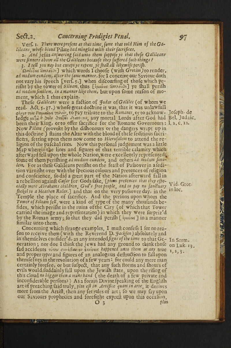 Verf. i. There wereprcfent at that time3 feme that told Him of the Ga¬ lileans} whofe blond Pilate had mingled with their facrifices, %. And J efus anfwering faid unto them fuppojeye thatthefe Galileans were finners above all theGalileans becaufe they fuff'ered fuch things ? 3. 1 tell you nay but except ye repent je Jhall all lifiewtfeperijb. which words I choofe (with Grotrn) to render, ad modum cundem, after the fame manner, for I conceive our Saviour doth not vary his fpeech [verf. 5.] when difcourfing of thofe which pe- rifiit by the tower of Siloam, thus [opioicat ye fhall perifli ad modum fimilem, in a manner life them, but upon fome reafon of mo¬ ment, which I thus explain. Thefe Galileans were a faftionof fudas of Galilee {of whom we read. Aft. $, 37. J whofe great doftrine it was, that it was unlawfull qbfjv Tvis Va^cuoti 'TiXedv, to pay tribute to the Romanesj or to acknow- Jofeph- de 1 edge ptilcir- tew d-wlSt A<aTinzLf any mortal Lords after God had Bel. Judaic* been their Kingi orto offer facrifice for the Romane Governours : l,z.c. 12. Now Pilate (provokt by the difhonours or the dangers wrapt up in this doftrine ) ftains the Altar with the bloud of thele feditious facri- ficers, fetting upon them now come to Hiemfalem to attend the re¬ ligion of the palchal rites. Now this perfonal judgement was a little Map wherein the lines and figures of that terrible calamity which afterward fell upon the whole Nation,were excellently reprefented^, fome of them perifliing ad modum cundem^ and others ad modum fimi~ lem. For as thefe Galileans perifht on the feaftof Pafsoverin afedi- tion varnifht over with the lpecious colours and pretences of religion and confcience, fo did a great part of the Nation afterward fall in a rebellion again# Ccefar for Gods fake, [pious pretences that they efpe- daily were Abrahams children3 God’s free people} and to pay no faneluary viu.Grot. Jbelicl to a Heathen Ruler.] and that on the very pafsover day., in the m Temple the place of facrifice. And the perions upon whom the Tower of Siloam fellt were a kind of type of the many thoufandsbe- Tides, which perifht in the ruins ofthe City (of which that Tower carried the image and reprefentation) in which they Were furpriz’d by the Roman army; fothat they did periih [optoica ] in a manner fimilar unto them. Concerning which ftrange examples, I mud confefs I fee no rea¬ fon to receive them (with the Reverend D. tfactifon) abfolutely and in themfelves confiderM, as any intendedfigns of the time to thatGe- jn Ssrm* Deration^ nordoe I think the Jews had any ground to think thofe on Luk. fad accidents rumt gwAGcu.'ov \khvok happened unto them as any true 123 and proper types and figures of an analogous dedruftion to fall upon J J 5' themfelves in the revolution of a few years • for could any mere man certainly forefee, or butfufpeft, that any fuch itorms and fhours of evils Would fuddainly fall upon the Jewifli date, upon therifingof th:s cloud no bigger then a mans hand (the death of a few private and inconfiderable perfons?) As a forain Divine fpeaking of the Englifh art of preaching faid truly, pitta eft in Artifice quaminarte} it derives more from the Artift, then any fet rules of art*, fo we may fay upon our Saviours prophecies and forefight expred upon this occafion,