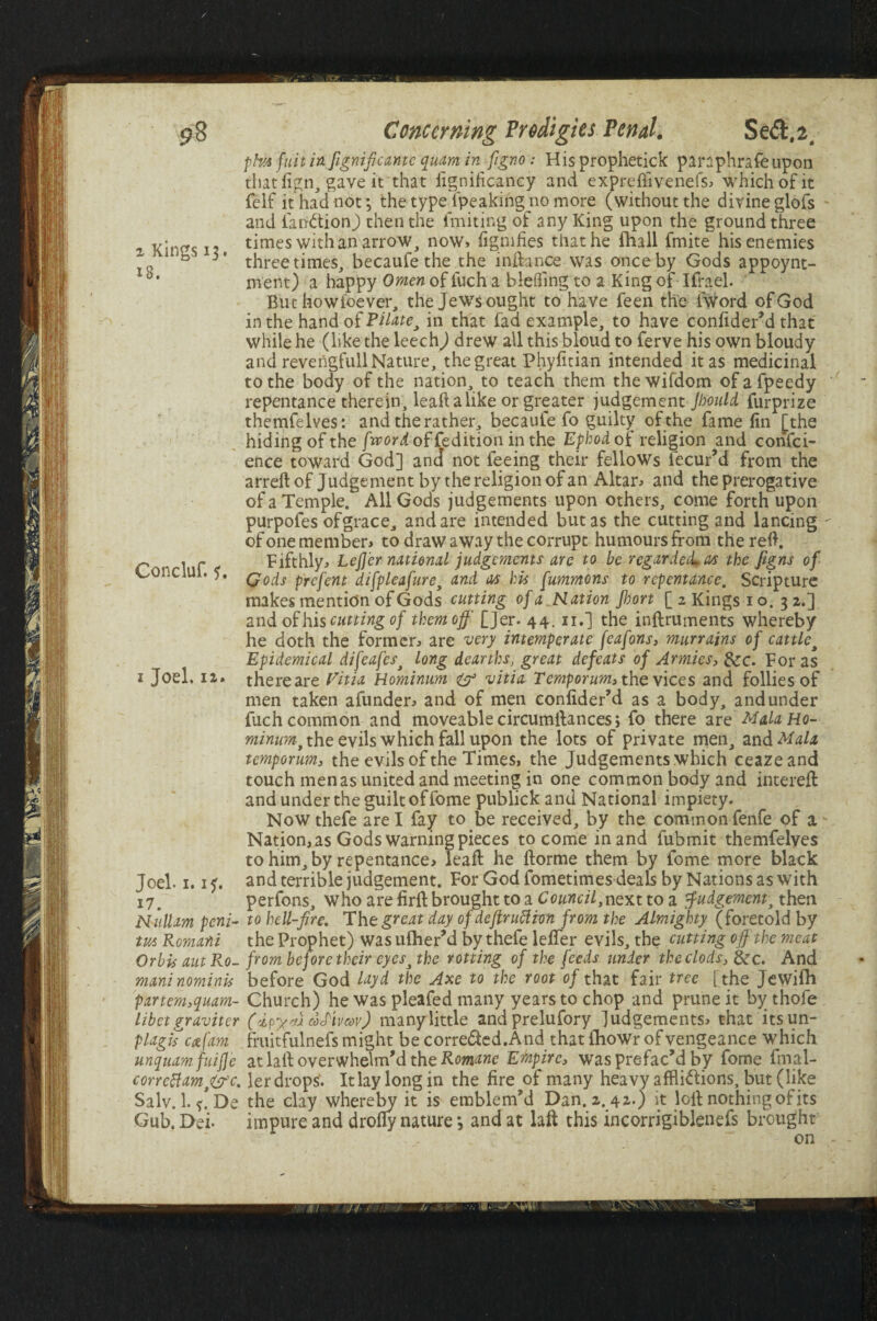 pha fuitinfignificanti quam in figno: His prophetick panphrafeupon thatfign, gave it that fignificancy and expreftivenefs, which of it felf it had not j the type fpeaking no more (without the divine glofs and fatfCtionJ then the fmiting of any King upon the ground three , Xit'/fs \ x times with an arrow, now, figmfies that he fhall fmite his enemies “ 1 three times, becaufe the the 1 nib nee was once by Gods appoynt- d* ment) a happy Omen of luch a blefflng to a King of Ifrael. But howfoever, the Jews ought to have feen the fword of God in the handofP^e, in that fad example, to have confider’d that while he (like the leechj drew all this bloud to ferve his own bloudy and reverigfull Nature, the great Phyfitian intended it as medicinal to the body of the nation, to teach them thewifdom of afpeedy repentance therein, leaft a like or greater judgement Jhould furprize themfelves: and the rather, becaule fo guilty of the fame fin [the hiding of the /hw^offedition in the Ephod of religion and confid¬ ence toward God] and not feeing their fellows iecur’d from the arreft of Judgement by the religion of an Altar, and the prerogative of a Temple. All Gods judgements upon others, come forth upon purpofes ofgrace, and are intended but as the cutting and lancing - of one member, to draw away the corrupt humours from the reft. P , - Fifthly, Lefj'er national judgements are to be regarded*as the Jigns of Conciui. 5. qoc[s prefent difpleafure, and as his fummons to repentance. Scripture makes mention of Gods cutting of a Ration Jhort [ z Kings i o. 3 2.] and of hi s cutting of them off [Jer. 44. n.] the inftruments whereby he doth the former, are very intemperate [eafons, murrains of cattle, Epidemical difeafesj long dearths, great defeats of Armies, &c. For as 1 Joel. 12. thereare Vitia Hominum & vitia Temporum, the vices and follies of men taken afunder, and of men confider’d as a body, and under fuch common and moveable circumftances; fo there are MalaHo- minum, the evils which fall upon the lots of private men, and Mala temporum., the evils of the Times, the Judgements which ceazeand touch men as united and meeting in one common body and intereft and under the guilt of fome publick and National impiety. Nowthefe are I fay to be received, by the common fenfe of a Nation, as Gods warning pieces to come in and fubmit themfelves to him, by repentance, leaft he ftorme them by fome more black Joel. 1.1 p. and terrible judgement. For God fometimes deals by Nations as with i7# perfons, who are firft brought to a Council,next to a Judgement, then Mull am pent- to hell-fre. Tht great day of deftruftton from the Almighty (foretold by m Romani the Prophet) was uflierM by thefe letter evils, the cutting off the meat Orbis autRo- from before their eyes, the rotting of the feeds tinder the clods, &rc. And mani nominis before God layd the Axe to the root of that fair tree [ the Jewifb partem,quam- Church) he was pleafed many years to chop and prune it by thofe libet gravitcr (i?y/u vcPimv) many little andprelufory judgements, that itsun- plagiscat fam fruitfulnefs might be corredted.And that (howr of vengeance which unquamfuiffe at laft overwhelm’d the Romane Ernpire, was prefac'd by fome fmal- corrcttam,&c. ler drops. It lay long in the fire of many heavy afflictions, but (like Salv.l.^De the clay whereby it is emblem'd Dan.2.42.) it loft nothing of its Gub. Dei- impure and drofly nature *, and at laft this incorrigiblenefs brought