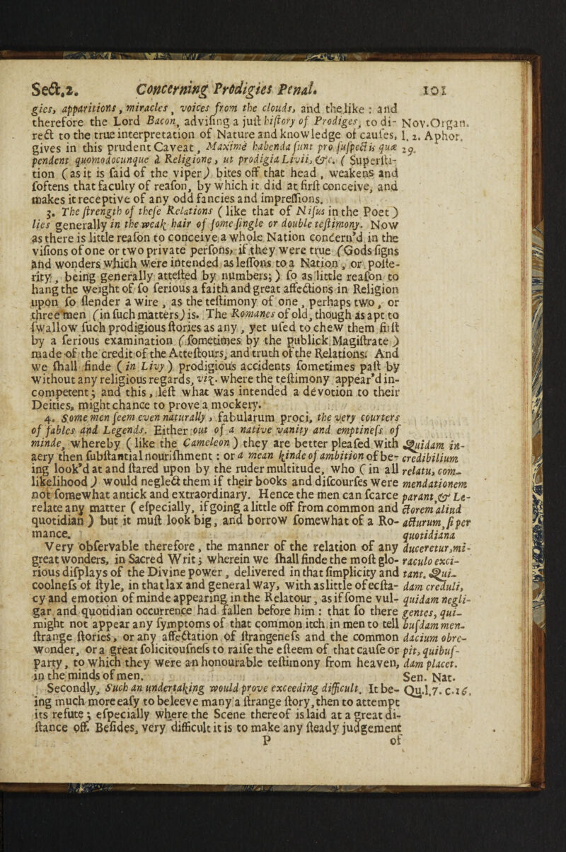 gics, apparitions, miracles t voices from the clouds, and the like : and therefore the Lord Baton % advifing a juft kiftory of Prodiges. todi- Nov.Organ, red to the true interpretation of Nature and knowledge of caufes, 1. 2. Aphor, gives in this prudent Caveat, Maxima habendafunt pro fufpeciii qua 2p. pendent quomodocunque d Religionc, lit prodigia Livii. ^c, ( Superlti- tion (asit is faidof the viper) bites off that head , weakens and jfoftens that faculty of reafon, by which it did at firft conceive, and makes it receptive of any odd fancies and impreffions. > 5. The ftrength of thefe Relations (like that of Nifus in the Poet 3 lies generally in the weak hair of jorne Jingle or double testimony. Now as there is little reafon to conceive a whole Nation concern’d in the vifions of one or two private perfpns? if they were true (Gods figns and wonders which Were intended as leffons to a Nation , or poite - rity, being generally attefted by numbers;) fo as little reafon to hang the weight of fo ferious a faith and great affedions in Religion upon fo (lender a wire , as the teftimony of one, perhaps two, or three men fin fuch matters J is. The Romanes of old, though as apt to fwallow fuch prodigious ftories as any , yet ufed to chew them firft by a ferious examination f fomedmes by the publick Magiftrate ) made of the credit of the Atteftours, and truth of the Relations. And we (hall finde (in Livy ) prodigious accidents fometimes paft by without any religious regards, where the teftimony appear’d in¬ competent; and this, left what was intended a devotion to their Deities, might chance to prove a, mockery. 4. some men [eem even naturally, fabularum proci, the very couriers of fables and Legends. Either out of a native vanity and emptinefs of mindes whereby ( like the Cameleon ) they are better pleafed with Qiddam in¬ aery then fubftantialnourilhment: or a mean hjnde of ambition of be- credibilium ing look’d at and lfared upon by the ruder multitude, who (in all relatu, com- likelihood ) would negled them if their books and difeourfes Were mendationem not foraewhat antick and extraordinary. Hence the men can fcarce paranty& Le- relateany matter ( efpecially, if going a little off from common and ciorcmaliud quotidian ) but it muft look big, and borrow fomewhatof a Ro- atturumjper mance. quotidiana Very obfervable therefore, the manner of the relation of any duceretur,mi- great wonders, in Sacred Writ; wherein we (hallfindethe molt glo- raculoexa- rious difplays of the Divine power, delivered in that fimplicity and tarn. coolnefs of ftyle, in that lax and general way, with as little of ecfta- dam creduli, cy and emotion of minde appearing in the Relatour, as if fome vul- quidam negli- gar and quotidian occurrence had fallen before him : that fo there gentes, qui- might not appear any fymptoms of that common itch, in men to tell Tiufdammen- ftrange ftories, or any affectation of ftrangenefs and the common daciumobrc- wonder, or a great folicitoufnefs to raife the efteern of that caufe or pit, quibuf- party, to which they were an honourable teftimony from heaven, dam placet. in the minds of men. Sen. Nat. Secondly, Such an undertaking would prove exceeding difficult. It be- Qu.1,7. c.i£\ ing much moreeafy to beleeve many a lfrange ftory,then to attempt its refute; efpecially where the Scene thereof is laid at a great di- ftance off. Befides, very difficult it is to make any fteady judgement P of
