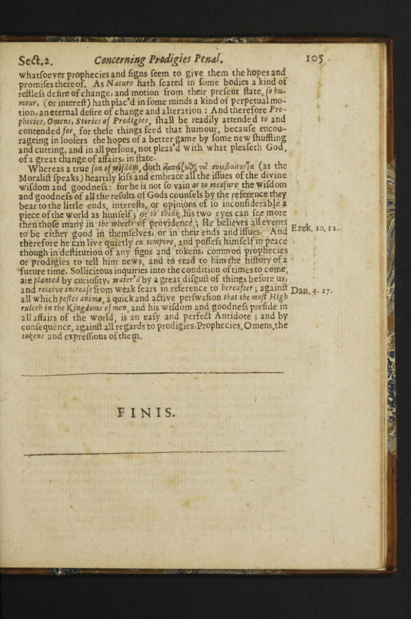 whatfoever prophecies and figns feem to give them the hopes and promifes thereof. As Nature hath feated in fome bodies a kind or reftlefs de lire of change , and motion from their prefent it jo hu¬ mour t (or intereit) hath plac'd in fome minds a kind of perpetual mo¬ tion, an eternal defire of change and alteration : And therefore Pro¬ phecies) Omens, Stories of Prodigies, {hall be readily attended to and contended for, fortheie things feed that humour, becaufe encou- rageing in loofers the hopes of a better game by fome new ihuffling and cutting, and in allmerlons, not pleas’d with what pleafeth God, ofa great change of affairs* inflate. , n / , Whereas a true [on of wifdom, doth fvi/.(6cuvov\ci (as tne Moraliit fpeaks,) heartily kifs and embrace all the iilu.es of the divine wifdom and goodnefs: for he is not fo vain a/s to measure the W ifdom and goodnefs of all the refults of Gods counfels by the reference they bear to the little ends, interefts, or opinions of fo inconfiderable a piece of the world as himfelf > or to thirty his two eyes can fee more thenthofe many in -the wheels of providence *, He believes all events . to be either good in themfelves, or in their ends and iffues. And therefore he can live quietly ex tempore, and poffefs himfelf in peace though in delfitution of any figns and tokens, common prophecies or prodigies to tell him news, and to read to him the hiftoryofa ■future time. Sollicitous inquiries into the condition of times to come, are planted by curiofity? water’d by a great difguft of things before us, and receive increase from weak fears in reference to hereafter; againft pan 4< I7> all which peftesanim*, a quick and a&ive perfwafion that the moft High ruleth in the kingdoms of ment and his wifdom and goodnefs prefide in: all affairs of the world, is an eafy and perfect Antidote > and by confequence, againft all regards to prodigies,Prophecies,Omens,the tokens and expreflions of them.. FINI S. /