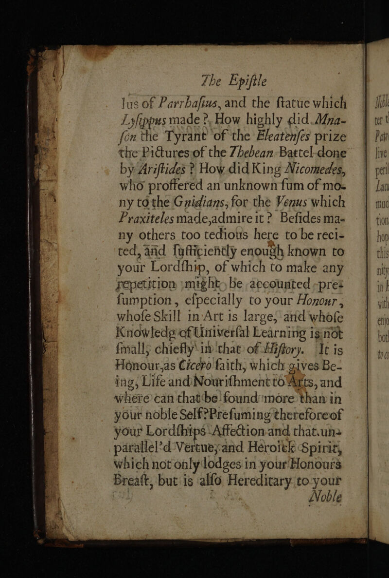 Zhe Epiftle lus of Parrbafius, and the ftatue which Lyfippus made ? How highly did. Mna- fon the Tyrant’ of the Fleatenjes prize the Pictures.of the 7hebean Battel-done by Ariftides ? How did King Nicomedes, who proffered an unknown fum of mos ny to the Gnidians; for the Venus which Praxiteles made,admire it ? Befides ma- ny others too tedious here to be reci- ted, and [yfticiehtly enough known to your Lordfhip, of which to make any repetition »might be accounted -pret fumption, elpecially to your Honour, whofe Skill in Art is large, and whofe Knowledg of: Untiverfal Learning ig not fmall; chiefly’ uv ‘that of Hiffory. It is Honour,as Cicero faith, whicly gives Be- ing, Life andiNourifhment to Arts, and where can thatthe found more thamin your noble Self?Prefuming thereforeof your Lordfhips Affection. and that.un&gt; parallel’d Vereneyand Heroiek Spirit, which not only lodges i in your'Honours Breatt, but is alfo Hereditary to. your | Noble