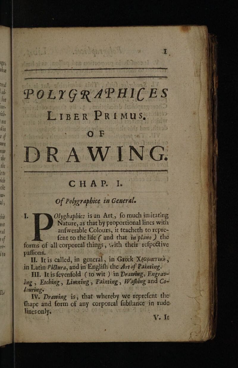 |} DRAWING. CHAP. 1. Of Polygraphice in General. Olyghapbice isan Art, fo much imitating Nature, as that by proportional lines with anfwerable Colours, it teacheth to repre- {ent to the life’ ¢ and that z# plano) the forms of all corporeal things, with their rcfpective paffions..” - TL. It is called, in general, in Greek Xequarinn , in Latin Piura, and in Englith the Art of Painting. Ill. Itisfevenfold (to wit ) in Drawing, Engrav- ing , Etching, Limning , Painting , Wafbing and Co- ourings IV. Drawing is; that whereby we reprefent the fhape and form of any corporeal fubftance™'in rude lines only. V. it