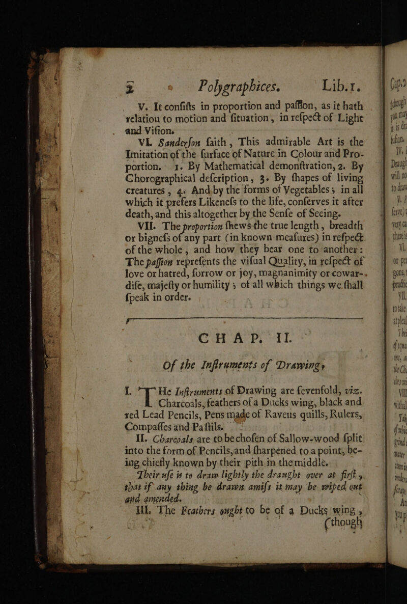 tani toate caine ODEN SAAASIE ALLE LEGA: - = Renn nye | Sartre 8 z Polygraphices. Liber. V. It confifts in proportion and paffion, as it hath relation to motion and fituation, in refpect of Light and Vifion. | : VL. Sanderfon faith , This admirable Art is the Imitation of the furface of Nature in Colour and Pro- portion. 1. By Mathematical demonftration, 2. By Chorographical defcription, 3. By fhapes of living creatures , 4» And by the forms of Vegetables in all which it prefers Likenefs to the life, conferves it after death, and this altogether by the Senfe of Secing. VIL. The proportion fhews-the true length, breadth or bignefs of any part (in known meafures) in refpec. of the whole , and how they bear one to another: The paffion reprefents the vifual Quality, in refpect of love or hatred, forrow or joy, magnanimity or cowar-. dife, majefty or humility 5 of all which things we fhalt {peak in order. CH AP. aT. i. He Inftruments of Drawing, are {evenfold, viz. Charcoals, feathers of a Ducks wing, black and red Lead Pencils, Pens made of Ravens quills, Rulers, Compaffes and Paftils. _ II. Chareoals are to bechofen of Sallow-wood fplit into the form of Pencils,and fharpened toa point, be- ing chiefly known by their pith in the middle. Their ufe is to draw lightly the draught over at firft , that if any thing be dravon amifs it may be wiped ont and amended. | . Wi. The Feathers ought to be of a Ducks wing , ; an ith ee (though