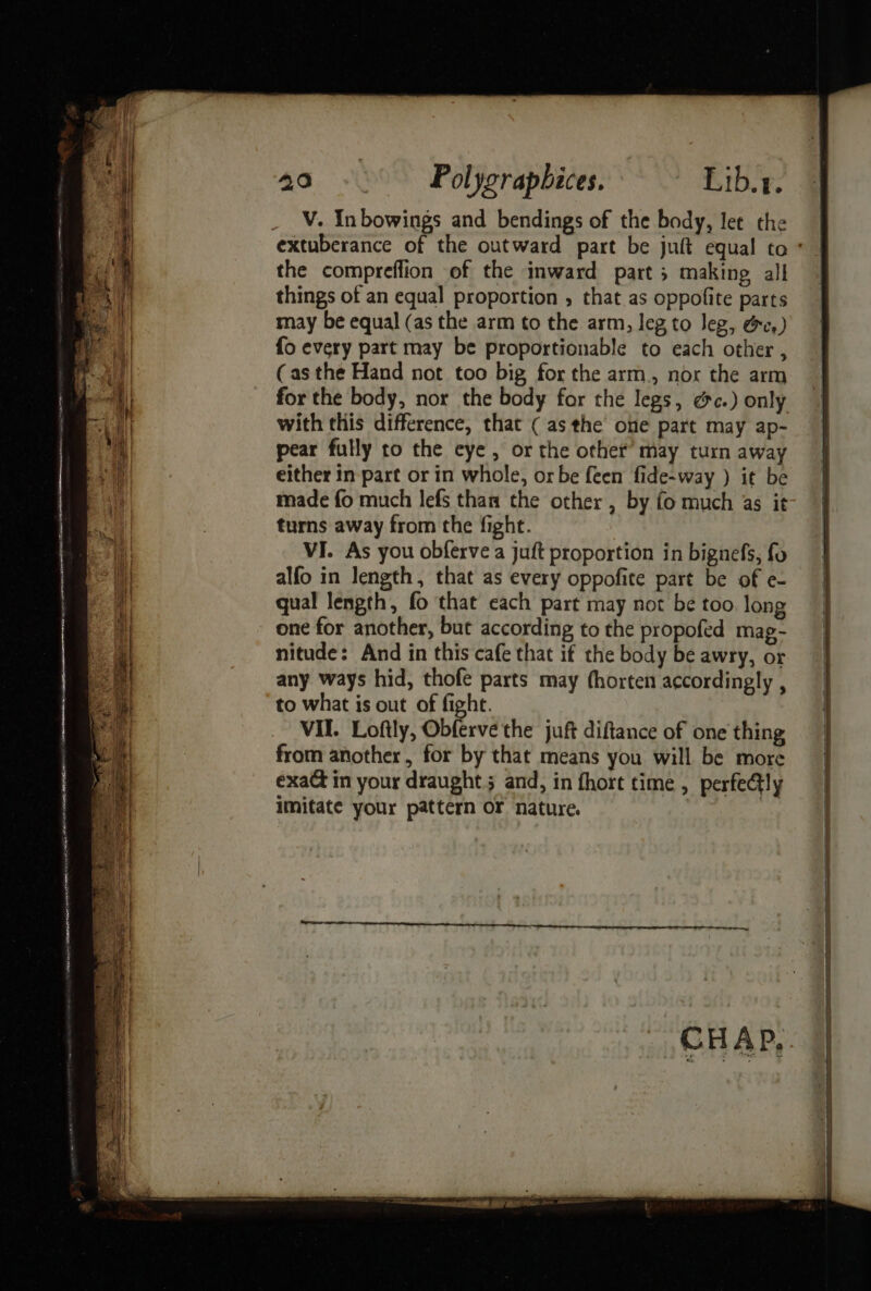 eee * : Se a ; — ~ sa ai eats alae ee - a oe omen stam) tee ATA E OSE NI HS RNA ELM ~~: ot ho re ite, 2 a . . _ —~ q er a 3 oe ts 3 a. J ¥ se &gt; D = +r « — seein tans nto 1 ih ie OEE ALE POLLED 20 - Polygrapbices. Lib.r. V. Inbowings and bendings of the body, let the the compreflion of the inward part ; making all things of an equal proportion , that as oppofite parts may be equal (as the arm to the arm, leg to Jeg, ec.) fo every part may be proportionable to each other , (as the Hand not too big for the arm, nor the arm for the body, nor the body for the legs, ec.) only with this difference, that ( asthe one part may ap- pear fully to the eye, or the other’ may turn away either in part or in whole, or be {een fide-way ) it be made fo much lefs than the other , by fo much 4s it turns away from the fight. VI. As you obferve a juft proportion in bignefs, fo alfo in length, that as every oppofite part be of e- qual length, fo that each part may not be too. long one for another, but according to the propofed mag- nitude: And in this cafe that if the body be awry, or any ways hid, thofe parts may (horten accordingly , to what is out of fight. VII. Loftly, Obferve the juft diftance of one thing from another, for by that means you will be more exa@t in your draught 5 and, in fhort time , perfe@ly imitate your pattern or nature. nt