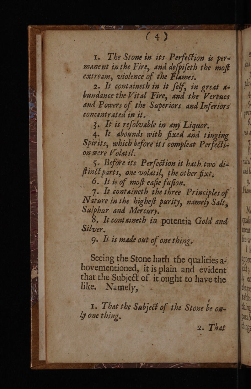 manent inthe Fire, and defpifeth the moft extream, violence of the Flames. 2. It containeth in it felf, in great as bundance the Vital Fire, and the Vertues concentrated in tt. 3. Lt is refolvable in any Liquor. 4. It abounds with fixed and tinging Spirits, which before its compleat Per fettis on were Volatil, | | 5. Before its Perfection it hath. two’ di= ffind parts, one volatil, the other Pat: 6. It is of moft eafie fufion. 9. It containeth the three Principles of Nature in the higheft purity, namely Salt, Sulphur and Mercury. 8. Lt containeth in. potentia Gold and: Silver, 9. It is made out of one thing. Seeing the Stone hath the qualities a- bovementioned, it is plain and evident that the Subje&t of it ought to have the like. Namely, ~ . 1. That the Subject of the Stone a OR= ly one thing,