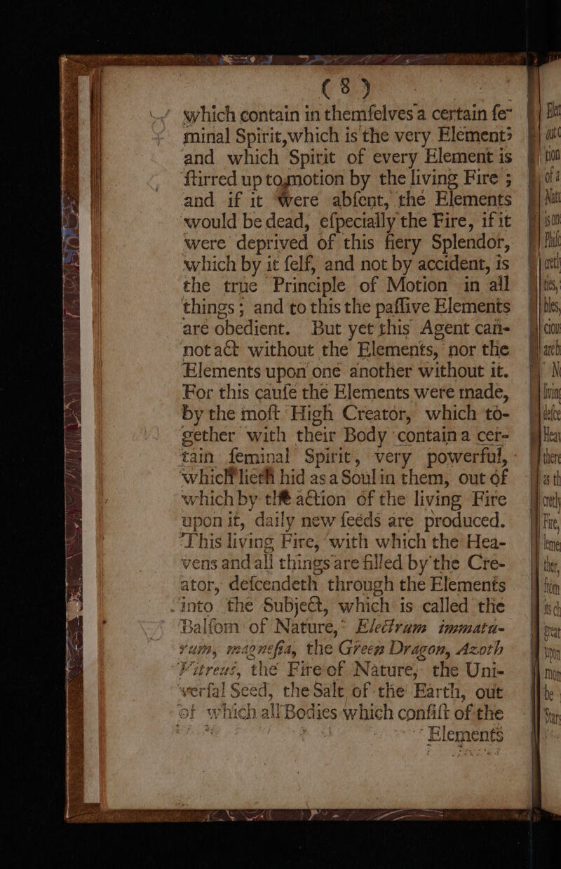} ay ED (3) which contain in themfelves a certain fe” minal Spirit,which is the very Element» and which Spirit of every Element is ftirred up togmotion by the living Fire ; and if it ‘Were abfent, the Elements ‘would be dead, efpecially the Fire, if it were deprived of this fiery Splendor, which by it felf, and not by accident, is the true Principle of Motion in ail things; and to this the paflive Elements are obedient. But yet this Agent can- notact without the Elements, nor the Elements upon one another without it. For this caufe the Elements were made, by the moft High Creator, which to- gether with their Body contain a cer- 'whicHliefh hid asa Soulin them, out of which by tH€ action of the living Fire upon it, daily new feéds are produced. This living Fire, ‘with which the Hea- vens and ali things are filled by the Cre- ator, defcendeth through the Elements into the Subject, which is called the Balfom of Nature,* Electram immata- vum, magnefia, the Green Dragon, Azoth Vitreus, the Fire of Nature, the Uni- ‘werfal Seed, the Salt of the’ Earth, out of which all Bodies which confift of the te fos Elements . en <D or ‘= en. co ——, co = =, Ss eo — a. =>