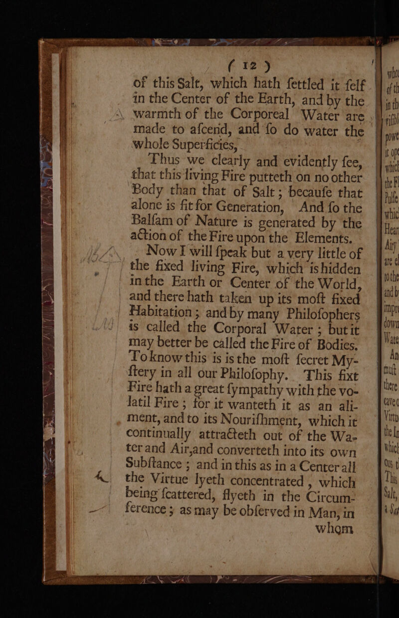 of this Salt, which hath fettled it felf in the Center of the Earth, and by the whole Superficies, Thus we clearly and evidently fee, that this living Fire putteth on no other ‘Body than that of Salt ; becaufe that alone is fitfor Generation, And fo the Balfam of Nature is generated by the action of the Fire upon the Elements. _. NowT will {peak but a very little of the fixed living Fire, which ishidden ' inthe Earth or Center of the World, and there hath taken up its moft fixed Habitation ; andby many Philofophers as called the Corporal Water ; butit may better be called the Fire of Bodies, Toknow this is isthe moft fecret My- {tery in all our Philofophy. This fixt Fire hath a great fympathy with the vo- latil Fire ; for it wanteth it as an ali- ment, and to its Nourifhment, which it continually attrateth out of the Wa- ter and Air,and converteth into its own Subftance ; and inthis as in a Center al} the Virtue lyeth concentrated » which being fcattered, flyeth in the Circum: ference ; as may be obferved in Man, in | whom