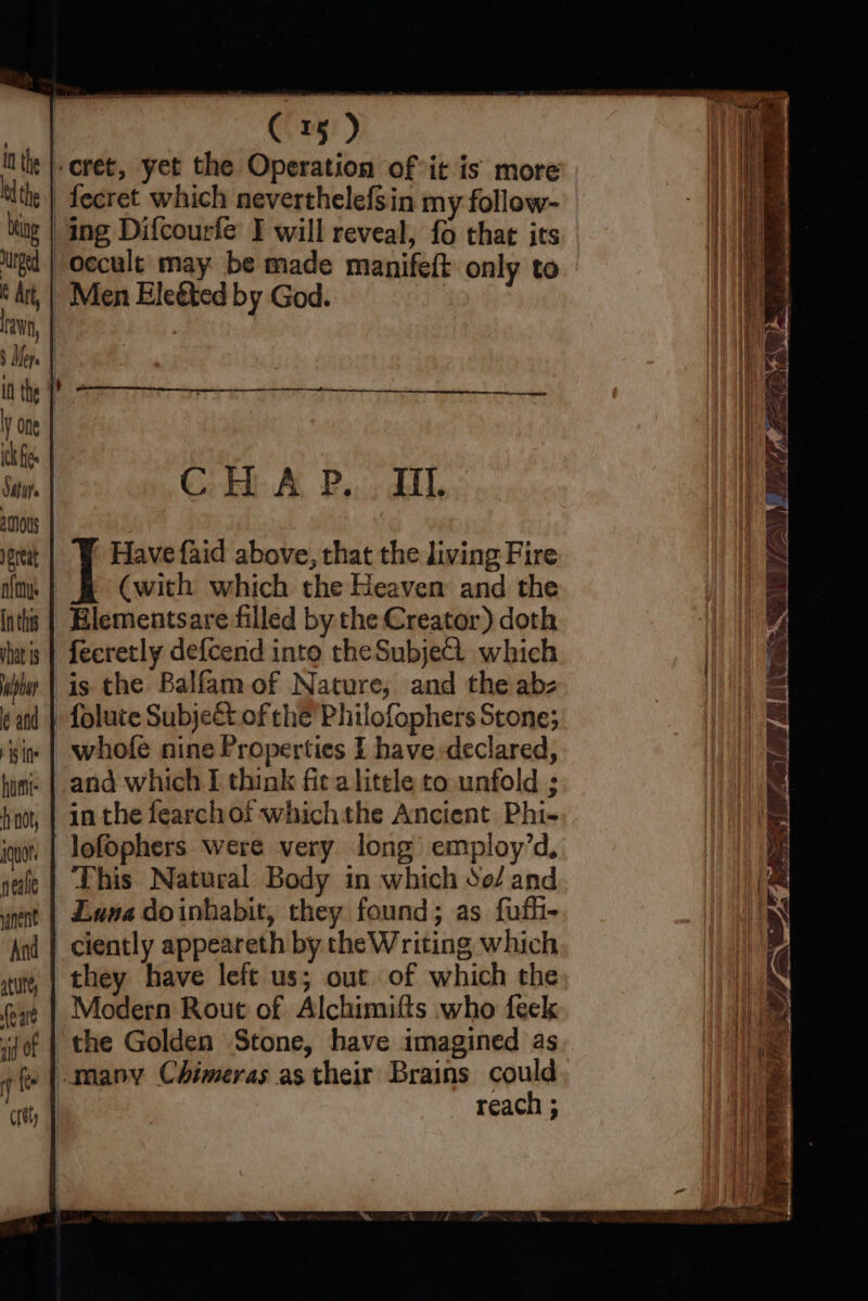 CHA B,.: Hl ereat Have faid above, that the living Fire afmy: (with which the Heaven and the inths | Blementsare filled by the Creator) doth ats | fecretly defcend into theSubject which li | is the Balfam of Nature, and the abz kand | Tolute Subjeét of che Philofophers Stone; sim | whofe nine Properties I have declared, hun’ |. and which E think fir a litele to unfold ; hao, | in the fearchof whichthe Ancient Phi- ine | lofophers were very long employ’d, nale | This Natural Body in which So/ and nn | Zuma doinhabit, they found; as fufh- ciently appeareth by the Writing which they have left us; out of which the Modern Rout of Alchimifts who feek the Golden Stone, have imagined as »|.manv Chimeras as their Brains could reach ;