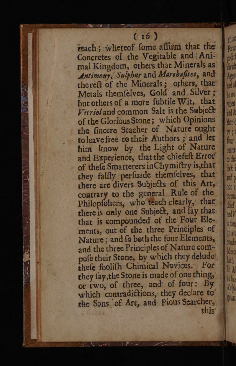 reach; whereof fome affirmi that the § yi Concretes of che Vegitable and /Ani- ff if mal Kingdom, others that Minerals as’ 9 jit Antimony, Sulphur and Marshafstes, and Asea thereft of the Minerals; oghers, that fiji Metals themfelves, Gold’ and. Silver ; m but others of a more fubtile Wit, that yy Vitrioland common Salt isthe Subject Jip of the GloriousStone; which Opinions fi: che fincere Seacher of Nature ought | ms toleavefree totheir Authors ; and ler In, him know by the Light of Nature fr and Experience, thatthe chiefeft Error | 4, of thefe SmatterersinChymiftry is,that 44 ; they falfly perfuade themfelves, that nd there are divers Subjects of this Art, |... contrary to the general Rule of the |}... Philopfohers, who téach clearly,’ that, fj. there is only one Subjeét, and fay that. ]..1 that is compounded of the Four Ele-. |; ments, out of the three Principles of — bute Nature; and fo boththe four Elements, |. ' and the three Principles of Nature com&gt; |, fe their Stone, by which they delude: thefe foolifh Chimical Novices. For. | they fay,the Stone is made of one thing, |; or two, of three, and of four: By |, which contradittions, they declare to’ the Sons of Art, and Pious cares tnis’ GE ge a TUMOR eee ae ae hed Set DRIN AAS N SL!