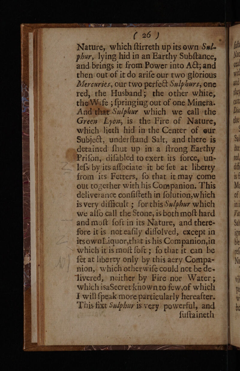 = YE gp (2) Nature, which ftirreth up its own S#/- phur, lying hid in an Earthy Subftance, and. brings it from Power into Act; and then‘ out of it do arife our two glorious Mercuries, our two perfect Sulphurs, one red, the Husband; the other white, the’\Wafe ; {pringing out of one Minera. And that Su/phur which we eall the Green Eyon, is the Fire of Nature, which lieth hid imthe Center of eur Subjedt, underftand Salt, and there is detained fhut up in a ftrong Earthy Prifon,: difabled to exert. its force, un- lefs by its aflociate it be fet at liberty from its Fetters, fo that it may come out tozerher with his Companion. This deliverance confilteth in folution,which is very dificult ; forthis Sw/phar which we alfo call the Stone, is both moft hard and moft foft in its Nature, and there- fore itis noteafily diflolved, except in itsownLiquor,that is his Companion,in ~ which it is moft foit &gt; fo that it can be fet at liberty only by this aery Compa- nion, which otherwife could not be de- livered, neither by Fire nor Water; which isaSecret known to few,of which i will {peak more particularly hereafter. This fixt Sulphur is. very powerful, and fuftaineth