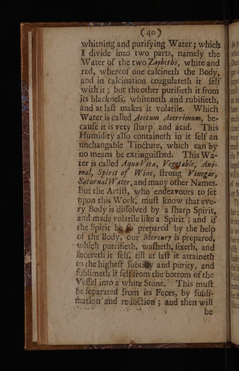 F Pll wor (40) whitning and purifying Water; which 1 divide into two parts, namely the Water of the two Zaybeths, white and red, whereof one calcineth the Body, with it ; but theother purifieth it from its blacknefs, whiteneth and rubifieth, and at laft makes it volatile. “Which Water is called Acerum Acerrimum, be- caufe itis very fharp and acid. This Humidity alfo containeth in it felf an unchangable ‘Tinéture, which can by no means be extinguifhed. This Wa- ter ıs called Aquavite, Vegetable, Auz- mal, Spirit of Wine, trong Vinegar, Saturnal Water, and many other Names. | ‘But the Artilt, who endeavours to fet upon this Work; miuft know that eve- ry Body ts diffolved by ‘a fharp Spirit, atid made volatile like’a Spirit’; and if che Spirit be go prepared by the help of the Body, our Mercsry is prepared, which putrifieth, wafheth, fixerh, and incereth ie Self, till at laft it attainerh tothe higheft fubuily and puricy, and iblimeth it felffrom the’ bottom of the el into a white Stone.’ ‘ This muft z ag u nation and redaction ; and then will | | | |