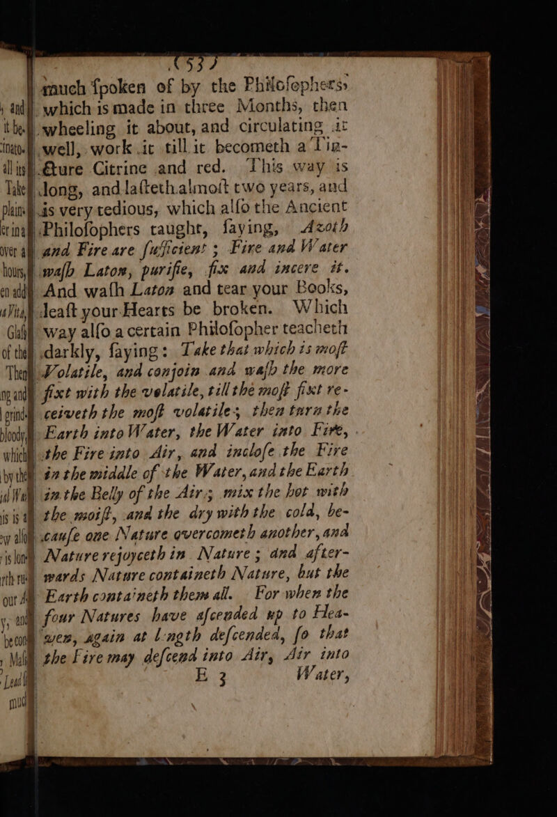 | much fpoken of by the Philofephers» ‚al which is made in three Months, then tie wheeling it about, and circulating it in well, work .ic till ic becometh a Tin- ilinf|€ture Citrine and red. This way is Tae Jong, and lafteth.almoit two years, and pli !.ds very tedious, which alfo the Ancient inal) Philofophers taught, faying, oth er a and Fire are fuyicient ; Fire and Water bovis, malb Latom, purifie, fix and incere it. nd) And wath Latoa and tear your Books, «Vial deaft your-Hearts be broken. Which Guill way alfo a certain Philofopher teacheth of thi! darkly, faying: Take that which 15 moft Theol Molatsle, and conjoin and wall the more many Axt with the volatile, tall the moft fixt re- rind ceswerh the moft volatile, then tara the whit) the Fire into Air, and inclofe the Fire bythe #2 the middle of the Water, andthe Earth 0 4 in the Belly of the Air; mix the hot with isis the. moiff, and the dry with the cold, be- wy alo canfe one Nature qvercometh another, and slow Mature rejuyceth in Nature ; and after- ha wards Nature containeth Nature, but the ot Al Earth containeth them all. For when the „ag four Natures have afcended up to Hea- yon wer, again at Length defcended, fo that Mill the Fire may defcend into Air, Air into ‘Lal E 3 W ater, mud |