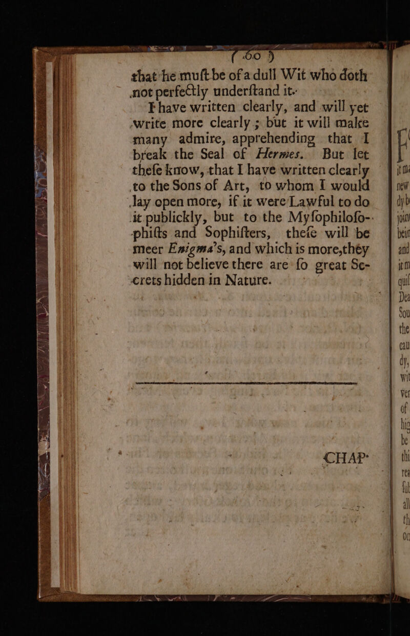 _ IF EBEN f OH ! that ‘he muftbe ofa dull Wit who doth not perfeCtly underftand it. Ehave written clearly, and will yet ‚write more clearly; but it will make many admire, apprehending that I break the Seal of Hermes. But let thefe know, that I have written clearly to the Sons of Art, to whom I would Jay open more, if. it were’Lawful to do phifts and Sophifters, theie will be meer Enigma’s, and which is more,théy will not believe there are fo great Se- ‚erets hidden in Nature. |