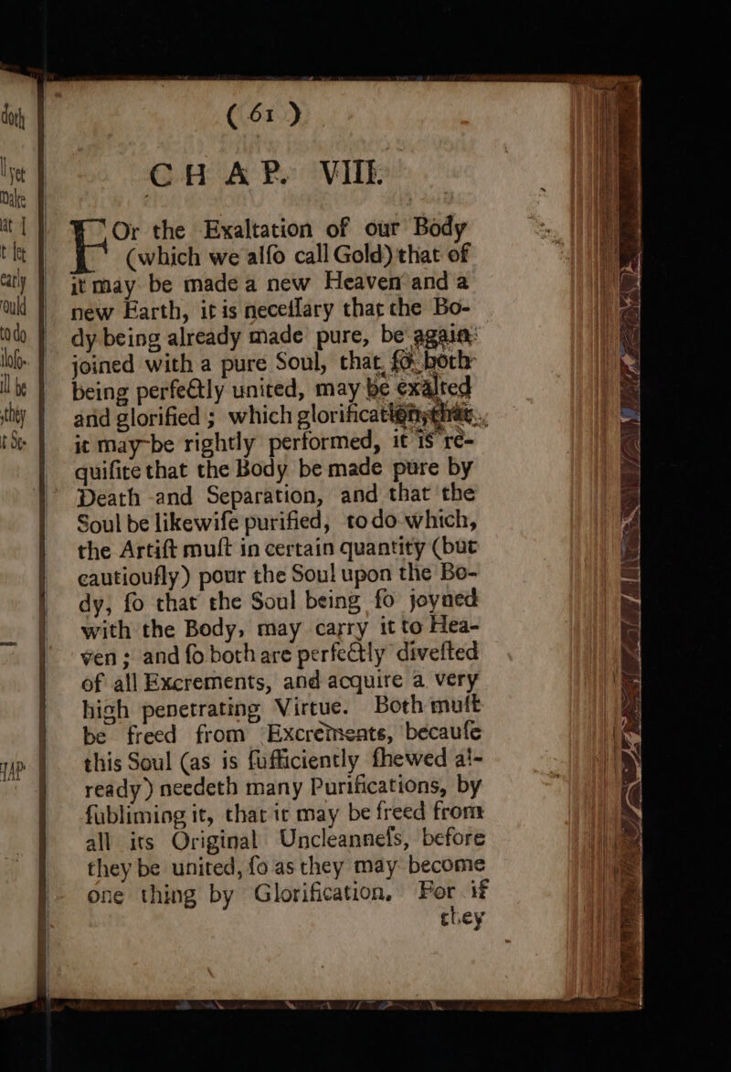 CH AP VI Or the Exaltation of our Body (which we alfo call Gold) that of it may be made a new Heaven’ and a new Earth, itis neceilary that che Bo- dy being already made pure, be again: joined with a pure Soul, that, {6 both being perfe&amp;tly united, may be exalted and glorified ; which glorificatignyehiat, | it may-be rightly performed, it 18 rc- quifite that the Body be made pure by ' Death -and Separation, and that the Soul be likewife purified, todo which, the Artift muft in certain quantity (but eautioufly) pour the Soul upon the Bo- dy, fo that the Soul being fo joyned with the Body, may carry it to Hea- ven ; and fo bothare perfectly divefted of all Exerements, and acquire a very high penetrating Virtue. Both mutt be freed from Excreteate, becaufe this Soul (as is fufficiently fhewed al- ready) needeth many Purifications, by fubliming it, thar ic may be freed from all its Original Uncleannels, before they be united, fo as they may become one thing by Glorification, For if chey