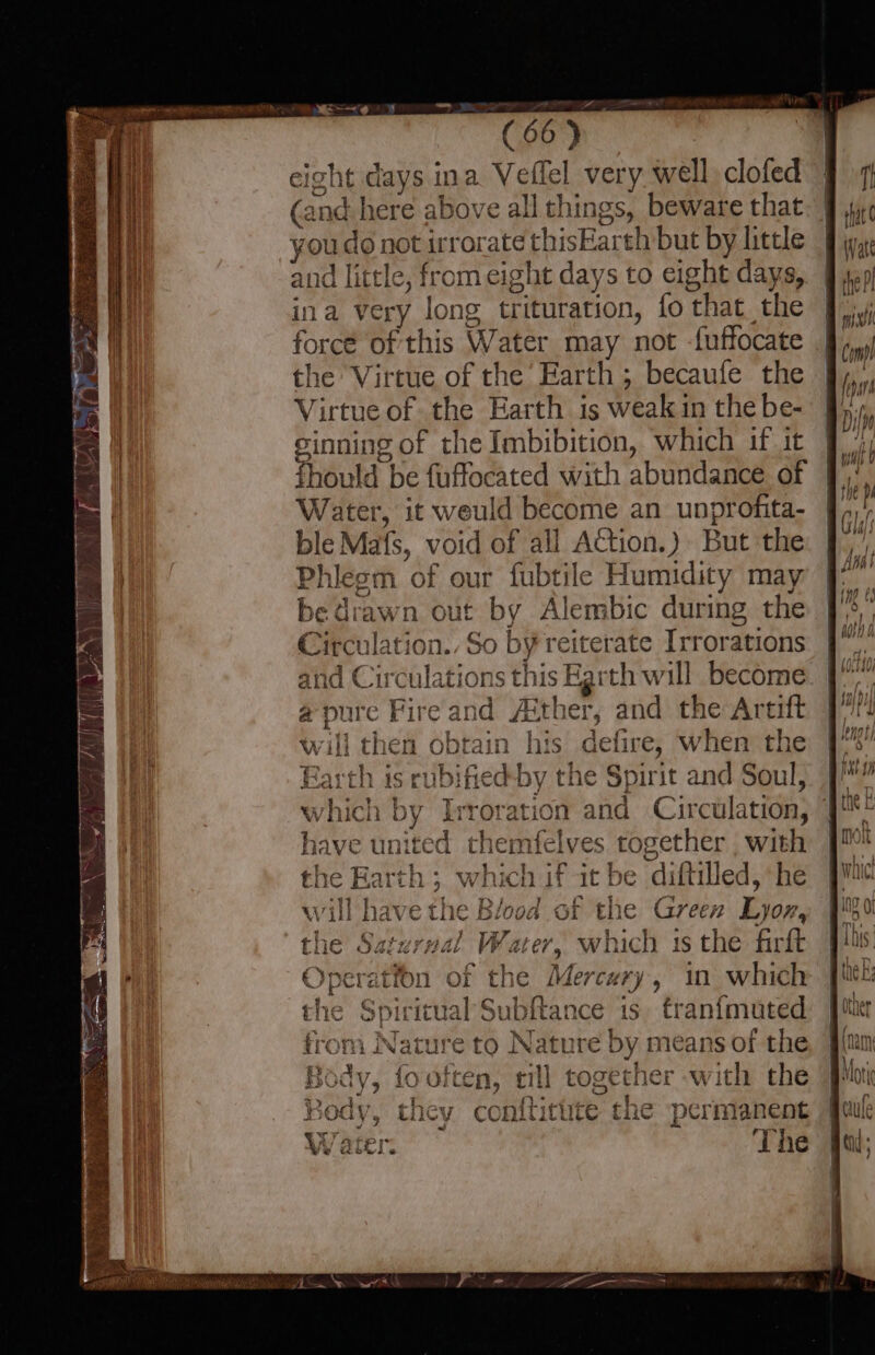 eight days ina Veflel very well clofed (and here above all things, beware that you do not irrorate thisEarth but by little and little, from eight days to eight days, ina very long trituration, fo that the force of this Water may not f{uffocate the Virtue of the’ Earth ; becaufe the Virtue of the Earth is weak in the be- sinning of the Imbibition, which if it Water, it weuld become an unprofita- ble Mafs, void of all Action.) But the Phlesm of our fubtile Humidity may bedrawn out by Alembic during the Circulation. So by reiterate Irrorations and Circulations this Earth will become a pure Fire and Aither, and the Artift li then obtain his defire, when the Earth is rubified-by the Spirit and Soul, Irroration and Circulation, themfelves together ; with if it be diftilled, he 1¢ Blood of the Green Lyor, nal Water, which 1s the firft | in which | is. franfmuted from Nature to Nature by means of the Body, fo often, together with the ody conftitute the permanent The