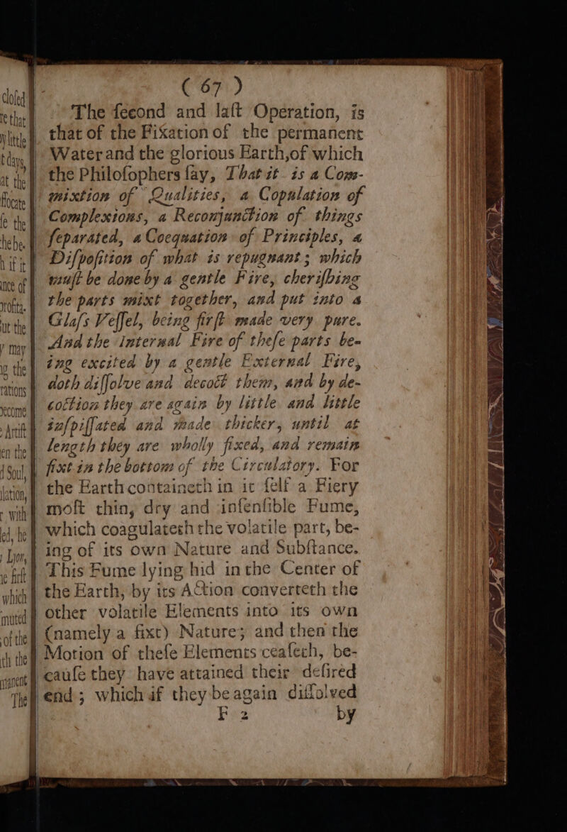 The feeond and laft Operation, is that of the Fixation of the permanent Water and the glorious Earth,of which the Philofophers fay, That it. is a Com- mixtion of Qualities, a Copulation of Complextons, a Reconjunction of things + with of the Difpofition of what is repugnant; which vit be done by a gentle Fire, cherifhing the parts mixt together, and put into 4 Glafs Veffel, being firft made very. pure. And the Internal Fire of thefe parts be- ing excited by a gentle External Fire, coction they are again by little and little moft chin, dry and infenfible Fume, u This Fume lying hid inthe Center of (namely a fixt) Nature; and then the by MI SEES = Wr RA