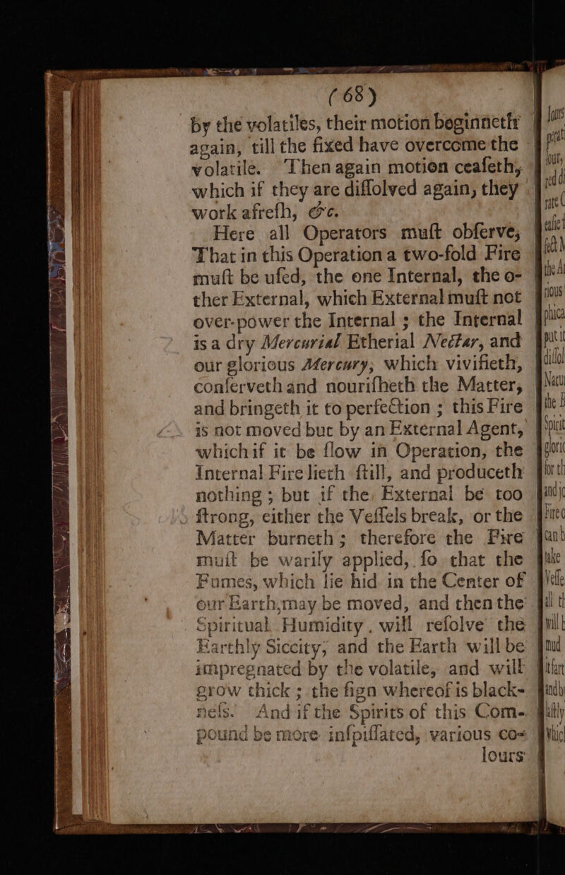 Y 68) by the volatiles, their motion beginnetfr again, till the fixed have overcome the volatile. Then again motion ceafeth, which if they are diflolved again, they work afrefh, oe. Here all Operators muft obferve, That in this Operation a two-fold Fire mutt be ufed, the one Internal, the o- ther External, which External muft not over-power the Internal ; the Internal isa dry Mercurial Etherial Nectar, and our glorious Mercury, which vivifieth, conferveth and nourifhech the Matter, and bringeth it to perfection ; this Fire is not Moved bur by an External Agent, whichif it be flow in Operation, the nothing ; but if the, External be too ftrong, either the Veflels break, or the Matter burneth; therefore rhe Fire mutt be warily applied, fo that the Earthly Siccity, and the Earth will be impregnated by the volatile, and will grow thick ; the fign whereof is black- nels. And ifthe Spirits of this Com- pound be more infpiflated, various co- lours