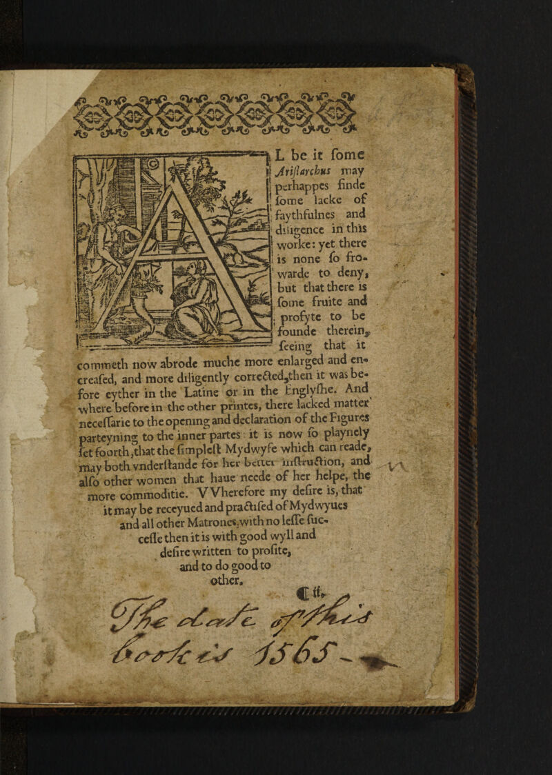 L be it fome jYijhrcbus may perhappes fincic fome lacke of faythfulnes and dhigence in this worke: yet there is none fo fro- wardc to deny $ but that there is fome fruite and . profyte to be founde therein^ feeing that it commeth now abrode muche more enlarged and en- creafed, and more diligently corrcfted^then it was e* fore eyther in the Latine 0r in the Jinglyfhe. And where before in the other printes, there lacked matter neceflarie to the opening and declaration of the Figures parteyning to the inner partes it is now fo playnely fet footth .that the Gmplell Mydwyfe which can reade, may both vnderltande for her-better inftruaion, and ^ alfo other women that haue neede or her helper t c more commoditie. VVherefore my delire is, that it may be reccyued and prabilled of Mydwyucs and all other Matrones/with no ieffe foe- cefle then it is with good wyll and delire written to profit^ and to do good to other.