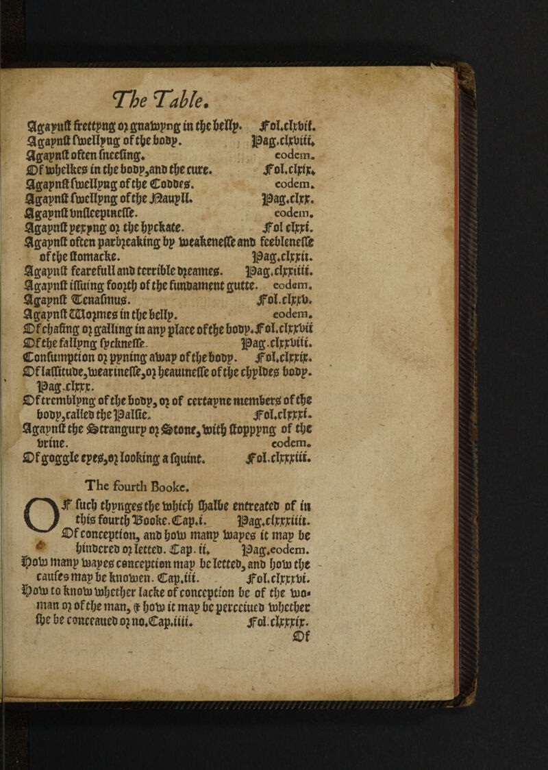 9gapnlf ftettpng o) gnatopng in tfje&tllp. .jfol.clfbtf. Sgapnlf fioellpng of tbeboop. Jjaag.cljcbtii, Slgapnlt often faceting. eodem. ©f robelkeo in tlje boop,ano tbe cure. jfol.clpijc, Slgapnff ftoellpilg Of tlje ©ODDfS. eodem. Sgapntt faellpng oftlje JSaupll. UDag.ripie. agapniUmflcepmciTe. eodem. 9gapnlf pejtpng oj tlje Rebate. jfol cljcpt. 9gapntt often parbjeafeing bp toeakenefle anb fceblcnefTe of tbe flomacke. 3j9ag.cljcptt. Sgapntl fearefull ant> terrible Ojeameg. pag.elpriit't. 9gapn8 ifliiing foojtb oftbe funoament gutte. eodem. Sigapntt ©cnafmus. jfol.cljtjCb. 9gapnlt SHojmes tn tljebellp. eodem. ©f chafing oj galling in anp place oftbe boop.iFoI.cljtj;btt SDftlje fallpng fpcfcneffe. |}ag.clncbiti. ©onfumptton o? ppning atoap oftljeboop. jfol.clFjetje. ©f laffttuDe,toeartne(fe,o} Ijeautnelfe of tlje cjjpiws boop. |3ag.clKcjc. ©f trcmblpng of tlje boop, oj of cettapne members of tbe boop,calico tlje Baltic. jfol.clprpt. Sgaptilf tlje Sstrangurp oj <g>tone,t»itb fiopppng of tlje brine. eodem. ffif goggle epegfjO* looking a fquint. jfol.clppptit. The fourth Booke, Ojf fuel) tljpngegtljetoljiclj fijalbe entreateo of in tljts fourtlj Booke.Cap,t, Pag,c(jtppiitt. ©f conception, anoboto manp toapes it map be ^ binocreo ojletteo. Cap. it. pag.eodem. iOol’j manp taapeg conception map beletteo,ano Ijototlje cattles map be knotoen. Cap.ttt. jfol.cljcjcpbi. |>ob) to knob) tobeeber lacke of conception be of tlje tuo« man oj of tlje man, 9 Ijote it map be percctuco toljctbee (be be conccaneO o? no»Cap.iiii. jfol. clow#. ®f