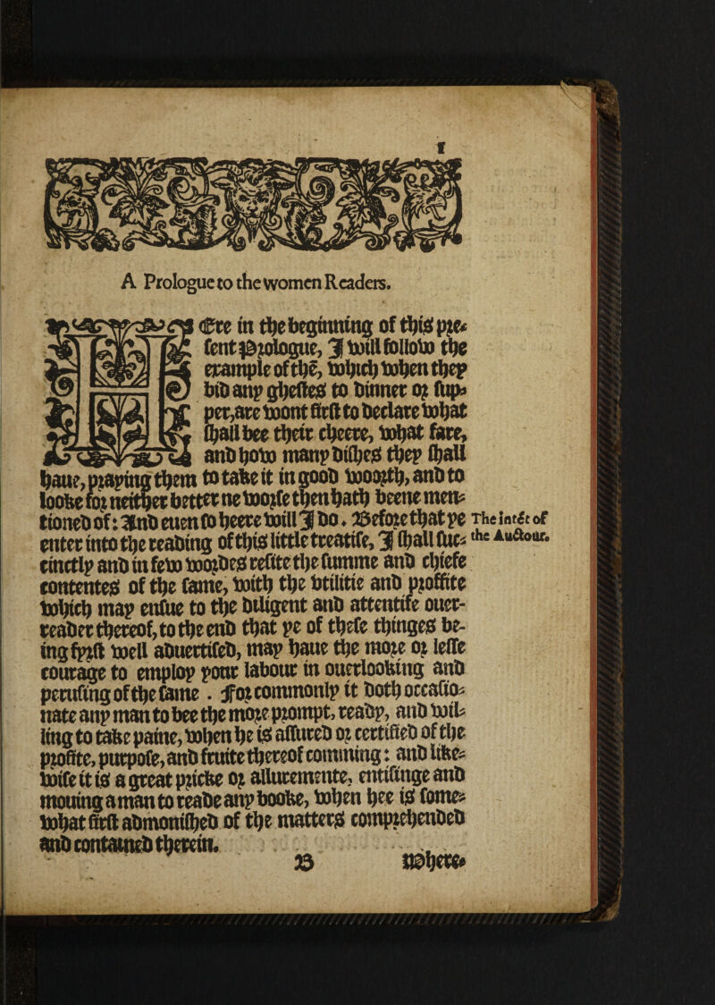 A Prologue to the women Readers. Cre in the beginning of thief pte* fent^ologue, 31 twill fblloha the example of the, iwbttb toben tbep bib anp ghefted to Dinner ot (Up* per,are twont firft to Declare twhat (hall bee thetr cheere, txrtjot fare, anD hobo man? Dtfbesf thep Shall hau?, pzaphtg them to take it in gooD iwootth, anD to loolte fot neither better ne tootle then hath beenemen# tioneD of: 3nb euen fo heere twill 3 Do. ©efwethatpe Thsint&of enter into the reaDing of this little treatife, 31 (Ijallfuc^the A“aour' cinctlp anbinfeto tootbesf reCttethefumme anD chiefe contented of the Came, toith the btilitie anD Ptoffite twhich map enfue to the Diligent anD attenttfe ouer- reaDer thereof, to the enD that pe of thefe thingesf be¬ ing fall twell aDuertifeD, map baue the mote ot leffe courage to emplop poor labour in oucrlooktng anD pending of the Came. jFot commonlp it Doth occafios nate anp man to bee the mote ptornpt, reaDp, anD toil# ling to tafee pame, tohen be i£ affureD ot certified of the Ptofite, purpose, anD fruitc thereof comming: anD ufte= totfe tt is a great pttebe ot afluremmte, entifinge anD rnouing a man to reabe anp boobe, tohen bee isi Contes tobatfitftaDmonilbeD of the matters; comptehenDeD anD con taintD therein. 23 vmm» / / /