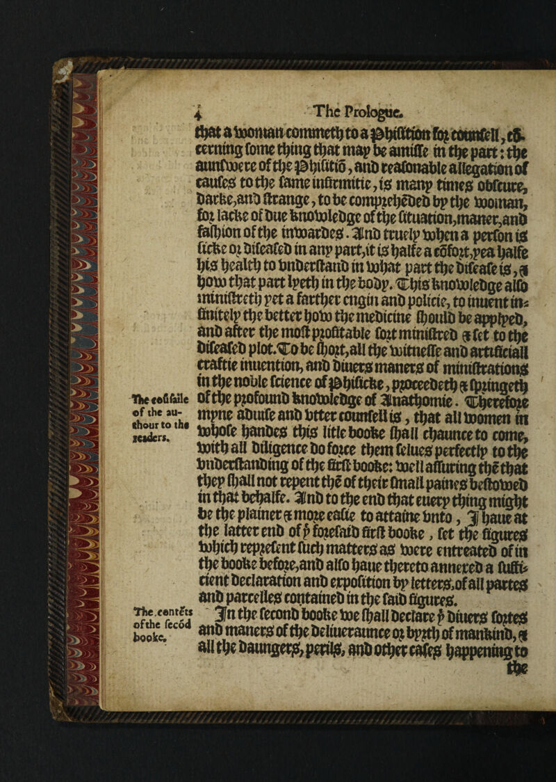 up» « uwHmtuniimetyto a j&htffnon mt cooracu, to- ccrningtome thing that map be amiffe m the part: the atmfooere of the idhihtiS, and reasonable allegation of caufes to the tome infirmitie, is rnanp times obfcuce, Darbe,anD firange, to be compteheDeD bp the tooman, fot lactic of Due btiotoleDge of the fituation,matter,anD tolhion of the tntoarDes. 3lnD ttuelp tohen a peefon is Ucbe oj DifeafeD in anp pact,it is halfe a eSfbtt,pea haife his health to bnDerflauD in tohat pact the Difeafe is, 9 horn that pact Ipeth in the boDp. tEhis btiotoleDge aMD intniftreth pet a farther engin anD poltcte, to tmient in* finitelp the better hoto themeDicine IhoulD be applpeD, anD after the mod profitable foztminifireD $fct to the DifeafeD pIot.To be 0)ojt,all the toitnefle anD amsctall craftie inuention, anD Dinets manets of mtniftcations tn the noble fetenee of )&hilfcbe, pjoceeDeth 9 foiingeth iiie eefifiuie of tbc pzofouuD btiotoleDge of 3itiathomte • 'SDherefoie ehoS’AoTh. apiHfeanDbtteccounfeUis,thataUtoomenin leaders. Dobofe hanDes thts Ittleboobe Chau chaunceto come, toithaU Diligence Do fowe theraftluesperfectlp to the bnDecftanDittg of the fifed boobe: tocllafluringthethat thep lhall not repent the of their finall paines beftotoeD inthatbehaife. ainD to the enD that euerp thing might be the plainer a mo?e eafte to attatne bnto, % haue at the latter enD of p fojefaiD fird boobe, fet the figures iuhich repteftnt fuch matters as toere entreateD of in the boobe befote,anD alto haue thereto annereD a fuffi* rient Declaration anD erpofttton bp letters.of all partes anD parcelles containeD in the faiD figures. 3n the feconD boobe toe lhall Declare P Diuers foiteS book*. a»|D matters of the Deliueraunce ot bp?th of manbinD,® all the Daungets, perils* anD other cafes happening to