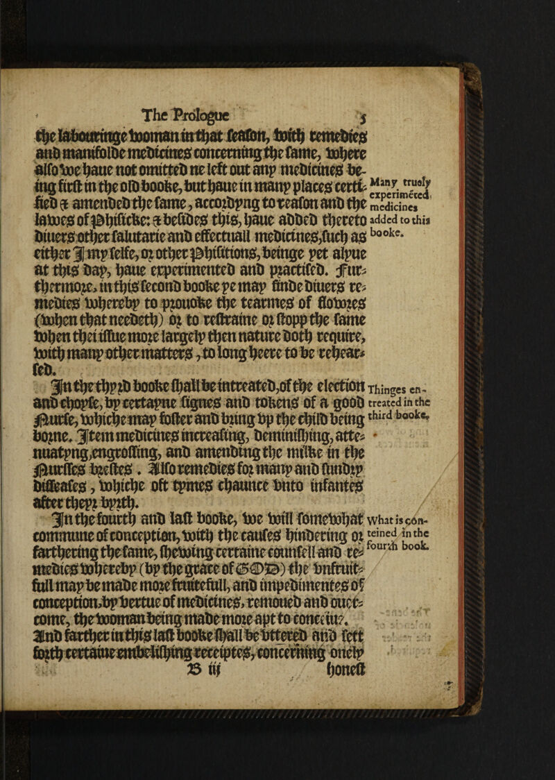 __jomannrthatt , .. atiD manifolhc mehicines concerning the fame, Cohere trusty fteh $ amenhehthefame, accozhpng toteafon anh the “Se* latoes of i&tjiGcfee: a beGhes this, Ijaue abheh thereto added to this Diuers other falutarie anh effectuall mehietnes>ftteh asbookc- either 31 rnp felfc, oz other ^hidtions, beinge pet alpue at this hap, haue erperimenteh anh pjactifcb. furs thermos m this feconb boobe pe map finbebiuers res mebies toherebp to pzouofce the tearmes of flotozeS (tohenthatneetieth) oj to redraine oz ftopp the fame tohen thei tffuemoze largelp then nature Doth require, toith manp other matters, to long heere to he rehear* feb. 3fn thethpzb boohe (hallbetntreateb,ofthe election Things en- anbcbopfe,bpcertapne ftgnes anh tokens of a gooh treated in the Ifturfe, tohichemap toiler anh bzing bp the chtlh beingthird booke* bojne, Item mehicines mcrcafihg, heminiihing, attes * nuatpng,engroffing, anh amenhtngthe mtlbe in the fUtrfles bzeftes. 3tlfo remehies fo? manp anh ftmbzp bifleafes, tohiche oft tpmeS chaunce bnto infantes afterthept bpzth. 3jti the fourth anh lad boobe, toe tot'll fometohat what i* con- commune of conception, toith the caufes hinhering oz 'einef “the farthering thefame, (hetoing certatne counfell anh res rvh b00t conceptton,bphertue of mehtcines> remoueh anh ouefc come, the tooman being mahe moze apt to conct in?. anh fctt 35 iif honed t# 1