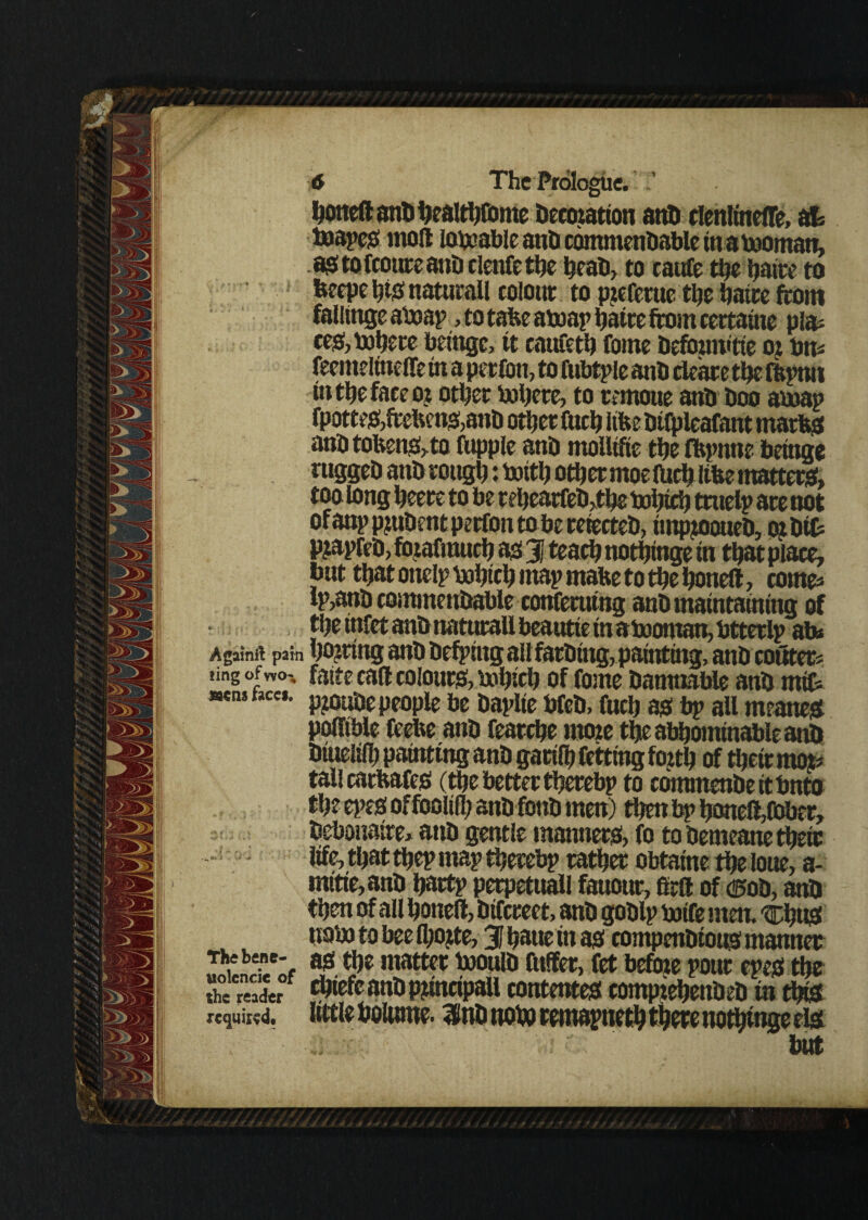 f j'j? jp' honed anb healthfome Decwation and elenttneffe, at toopes moll lovable and commendable in a toornan, as; to fcourc anti clenfe £lje head, to cattfe the fjatre to beepe h# naturall colour to preferue the hatte from fallings aixmp, to tafce atoap ijaire from certatne pla* ces, inhere betngc, it caufeth fome defbuwtte oj bm feemeltneffe in a per fon, to fubtple and clear e the fftptui (tithe face or other inhere, to remoue and boo amap fpotteS,frefcens,anb other fuch itfee dtfpleafant matbs and tokens, to fupple atib moiltfte the fftpntie being* ruggeb anb rough: botth other moe (Uch like matters;, too long heere to be rehearfeb,the t»hfrh truelp are not ofanp prudent perfou to be refected, tmpjooueb, ojbit p?apfeb, forafmuch as 3 teach nothinge in that place, but that onelp bohtch map make to the honed, comes Ip,anb commendable conferutng anb maintaining of the tnfet anb naturall beautte in abaontan, btterlp ab* A gain ft pain hiring anb befphtgallfarbing,painting, anb conters «ing of wo- faite cad colours, rnhich of fome bamnable anb rnifc «cnt nee*. p?0u‘0e people be baplie bfeb, fuch as bp all meanest podible feelie anb fearche more the abominable anb btueltlh painting anb garilh netting forth of their moj* tall carkafes (the better therebp to commenbettbnto the epes of Ibolilh and fond men) then bp honed,fober, debouatre* anb gentle manners, fo to bemeane thetr life, that thep map therebp rather obtatne the loue, a- mttfe,and hartp perpetuall fauonr, 8rd of c^od, anb then of all honed, dtfrreet, anb goblp toife men. tchuS nab) to bee fhofre, 3 hatte in as compendious manner JieStf ?• 9e nlattec W® « before pour epes the the reader contentes comprehended in this required, llttlf fyOUlttt?* Inb not# remapueth there nothinge els but