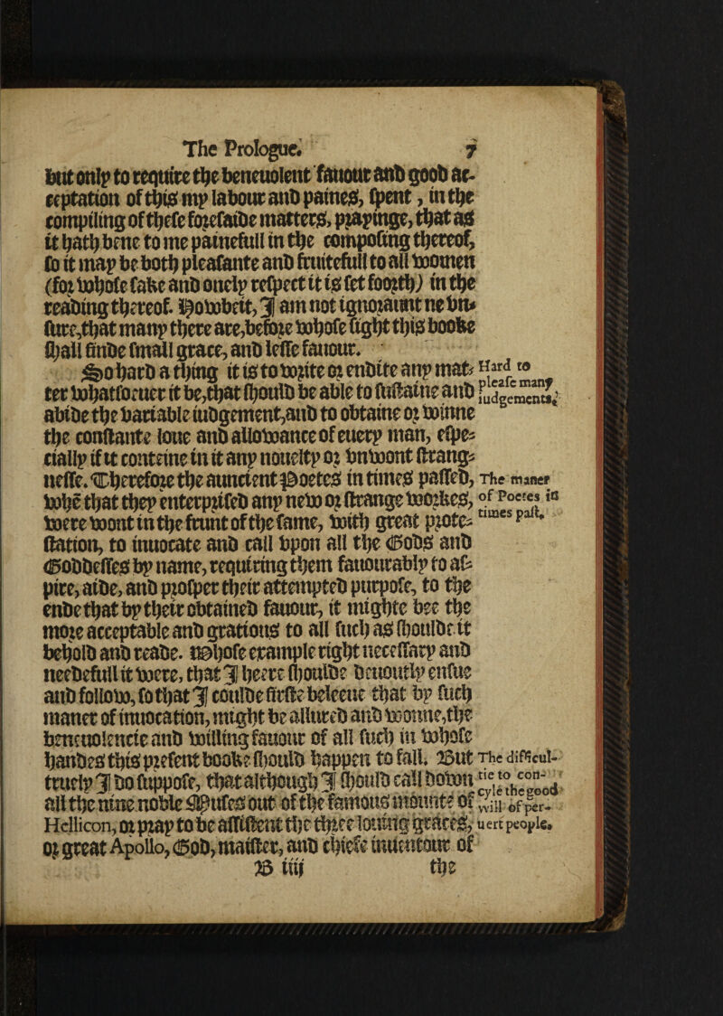 but snip to requite the beneuolent fanout ant) goob ac¬ ceptation of this mp labour anb paineS, (pent, in the compiling of thefe fcqefaibe matters, pjapinge, that as it hath bene to me painefull in the compofing thereof, Co it map be both pleafante anb fnutefuil to all boomen (foj bohof e Cafce anb onclp refpect it ts fet foojth) in the reabing thereof, i^obobett, 31 am not tgnojattnt ne btu (Ure,that manp there are,befme bohofe fight tfjtgf boofee fljall finbe fmall grace, anb lefie faitour. ^>o harb a tiling it is to finite or enbtte anp mafe Hard» ter bohatfimter it be,that fhoulb be able to ftifiatne anb abtbe the battable iubgement,anb to obtaine oz boinne the eonftante lone anbafioboanceofenerp man, efpe* ciallp if it contetne in it anp noueltp o j bnbaont ftrang* neffe. ‘Cherefore the auncient $3>oetes in times paffeb, The maner tohe that thep enterpzifcb anp neb) o? ftrange toozbes, i0 boere teiont tn the frunt of the fame, brith great pzote; p ttation, to inuocate anb call bpon all the <fl?obS anb Cobbeffes bp name, requiring them fattottrablp to at pire, aibe, anb piofper their attempteb purpole, to the enbe that bp thetrobtaineb fanout, it mtgbte bee the moie acceptable anb grattous to all fitch as (houlbe tt beholb anb teabe. i©hofe erample right nece ffarp anb neebefull it boete, that 31 heere Ihoulbe beuoutlp enftie anb fbllobo, fo that Jj cottlbe firfte beleeue that bp fucb rnaner of tmiocation, might be allureb anb teotmetthe bmtnolencte anb battling fauonr of all fuch in b>bofe hanbes this pzefettt boob? (boulb happen to fall. 23ut The diftcui- truelp31boftippoCe, that although 31 Shoulbeattlbobm c!‘V°;tJ ail the nine noble figures out of the famous mount? of ^ 0f|er. Hdlicon, oi pzap to be altifient tij e thtee lotting graces, u en people, oz great Apollo, (®ob,matfter, anb chief? inuentour of 23 iiif the