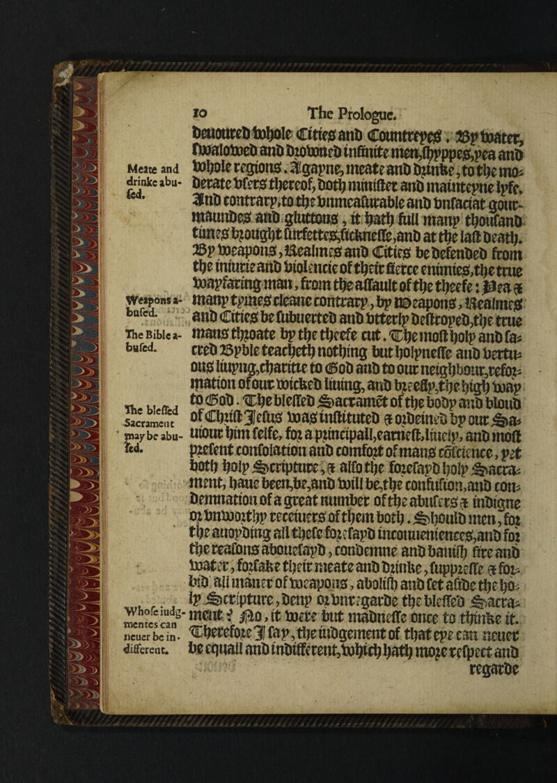 Meats and drinke abu- fed. Weapons a- bufcd. The Bible a- bwfed. the blefled Sacrament pay be aba¬ ted. 'Whofeiudg- snentcscan ncuer be in¬ different. tohole regions!. 3!gapne> rneate anti bunbe, to the mo* berate Wets thereof, both minidet anb mamtepne Ipfc, 3tnb contrarp,to tbe bnmcaftirable anb bnfaciat gour- mauubes anb gluttons, it hath fall manp thoufanb times brought furfettes,ftclme(re,anb at the lad Death. 23pWeapons,laealmesanb Cities bebefenbeb from the iniurieanb biolencieof their fierce enimtes,the true toapfaring man, from the affault of the theefe:$ faanp tpmes cleane contrarp, bp weapons, itealmes anb Cities befabuerteb anb btterlp bedropeb,the true mans ttpate bp the theefe cut. Che mod bolp anb fa* crebsspbleteacheth nothing butijolpneflfe anbbertm ous liupug,d)aritte to Cob anb to our neighb0ur5refitt< •nation of our nricbeb lilting, anb faeeflp,the high tuap to cob • Che bleffeb ^acramet of the bobp anb bloub ofCbudJefas boastndituteb eoibeinebbpour <&a* uiour him felfe, fo: a pjincipall,earried,lfaelp, anb mod pzefent confolation anb comfort of mans coftience, pet both hoip Scripture, 5 ado the fmeCat>bhoIp^acrm ment, haue been,be,anb twill be,the confaftomanb com Demnationofa great number oftheabufers? inbigne o? bntooitbp receiuers of them both. ^houlb men, fat the anopbtng all thefe foie fapb tttcoiuiemence&anD foi thereafonsabouefapbpCon'Oemne anb battif!) ftreanb toater, fozfabe their meate anb Dtinbe, fuppeeffe @ fat bib all ntatier of Weapons, abolilb anb Cet aftbe the hm Ip Scripture,benp oibnrtgarbe thebledeb ^aerm ment i |*o,it mere but mabneffe once to thtnbe it. Cherefcfe 3 fap, the fabgement of that epecan neuee be equal! anb tnDifferent,i»htth hath moje refaect anb regarbe
