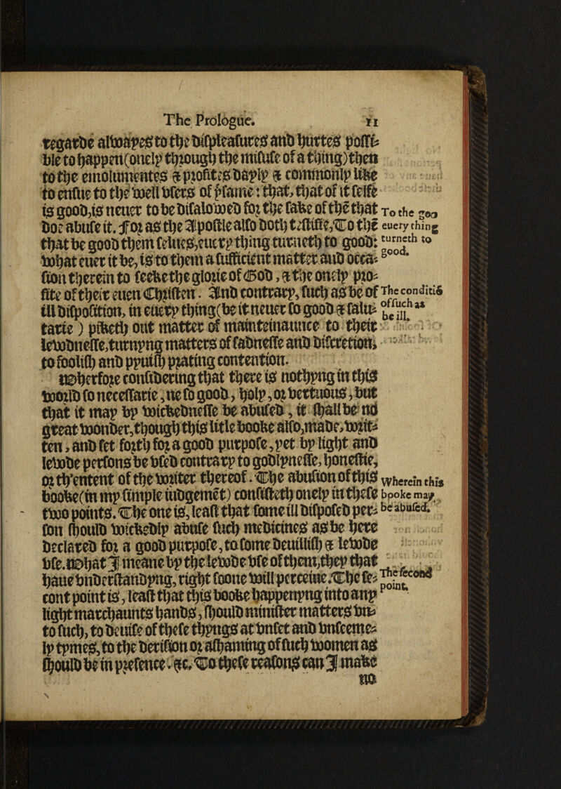 b!e to happnt(onely tbtough ttjc mifufe of a thing) then totijc emolumentes aptofiteSDayly 9 commonly itte to enfue to the ‘ojell Pfets of £fame: that, that of it felfe 15 gooD,is netter to he DifalomeD fox tlje fate of the that Tt> the soo Doe abttfe it. foj as the 3ipoft!ealfe Doth tdltfi?,Co the euery ching that be gooD them feUtfS/ttetp thing turneth to gooD:‘urneth «® tohat euer tt be, is to them a fufficient matter auD occa-b • ton therein to feetethegloxteof <!5oD, athe ondy pto? fite oftheit euen Chuften. 3tnD contrary, fnch as be ofcondw* tUDifpofittott, in euery thmg(be itneuer Co gooD a feto JJJr * tatte) ptted) out matter of mamtetnaunce to their iePobnetoturnyng matters of faDneffe anD Difcretion, !:> tofooltfl) anD pyutfe plating contention. i©herfo?e cottfiDecing that there is nothynginthiS bootfe fo necelfarte, tte fb gooD, holy, oj bertuous, but that it may by PoicteDneffe be abnfeD, tt feallbe to great PoottDer, though this* title boote alfe,maDe>DMit* ten,anDfet fotthfojagooD purpofe,yet by light anD lePoDe perfons he bfeD contrary to goDlyneffe, honeltie, ojth’entent of the Pouter thereof-Che abitftonoftbiSWh«cinch;* boote(in my ftntple htDgemet) conftfteth otteiy inthefe booke ma/ - tPoo points. Che one is, lead that feme til DifpofeD per*be abufed- fen (houfe PoicteDly abttfe (ltd) nteDtctnes as be here Declares fot a gooD ptirpofe, to feme DeuiUtfl) a lePoDe Pfe.ttDhatj! meattebythelePoDePfeofthem,theythat . • hattePnDerftanByng, right foone Dull perceiue.Che fe* cont point is, lead that this boote happenyng into any Itghtmarchaunts banDS, feouiD mtntfter matters Pn* to fuch, to Deutfe of tbefe thyngs at Pnfet anD Pnfeeme* ly ty mes, to the Dectton oj afeamtttg of Otch Poomen as l|oulD be in pxefenee. ?c. Co thefe reafetts can3J mate HO N